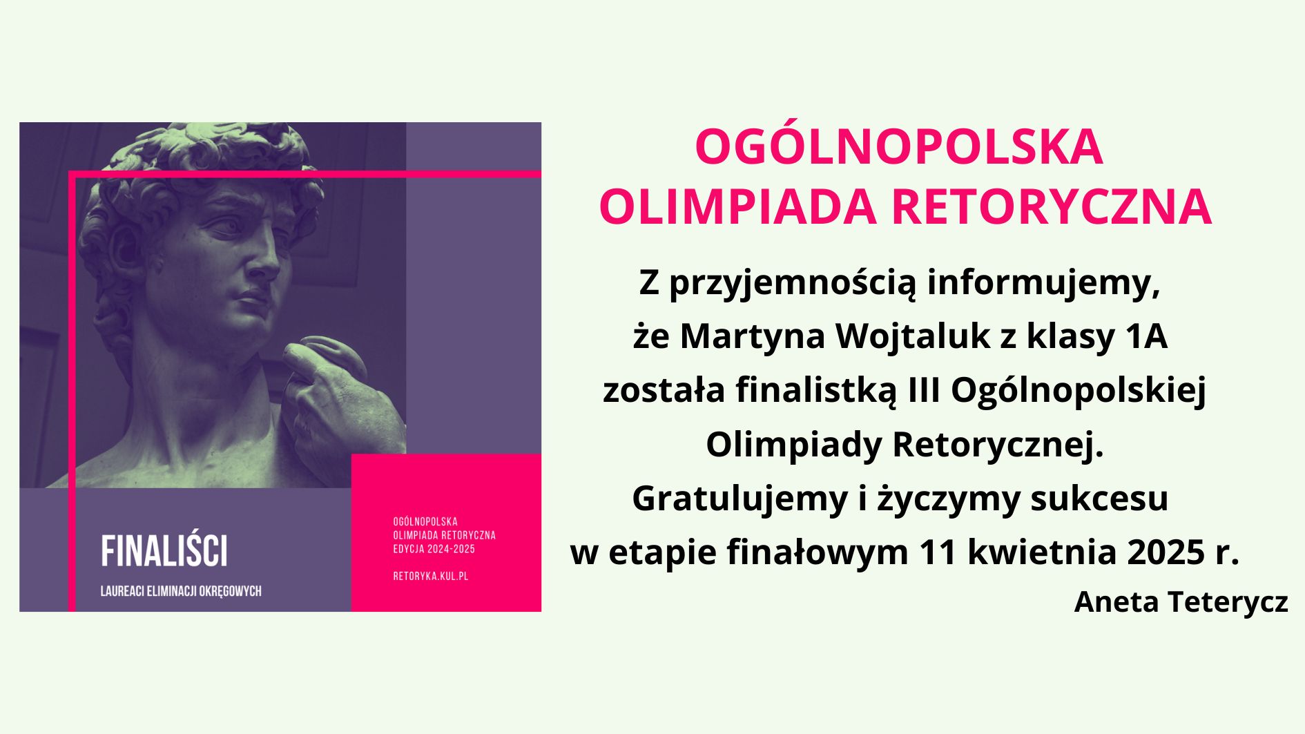 Obraz przedstawia grafikę informacyjną dotyczącą Ogólnopolskiej Olimpiady Retorycznej. Po lewej stronie znajduje się stylizowane zdjęcie fragmentu rzeźby Dawida autorstwa Michała Anioła w odcieniach fioletu i granatu, z różowym, geometrycznym obramowaniem. W dolnej części grafiki umieszczono napis "FINALISTCI – Laureaci Eliminacji Okręgowych", a w prawym dolnym rogu dodatkowe informacje: "Ogólnopolska Olimpiada Retoryczna Edycja 2024-2025" oraz adres strony retoryka.kul.pl. Po prawej stronie na jasnym tle znajduje się główna treść informacji. Nagłówek "OGÓLNOPOLSKA OLIMPIADA RETORYCZNA" zapisany jest dużą, różową, pogrubioną czcionką. Dalej znajduje się komunikat informujący, że Martyna Wojtaluk z klasy 1A została finalistką III Ogólnopolskiej Olimpiady Retorycznej. Tekst kończy się gratulacjami oraz życzeniami sukcesu w etapie finałowym, który odbędzie się 11 kwietnia 2025 r. Na dole widnieje podpis: Aneta Teterycz.