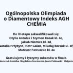 Obraz przedstawia oficjalną grafikę informującą o wynikach Ogólnopolskiej Olimpiady o Diamentowy Indeks AGH w dziedzinie chemii. W lewym górnym rogu znajduje się logo olimpiady – przedstawia ono jasnoniebieski diament emitujący świetliste refleksy na tle wzorów chemicznych i matematycznych. Główna treść znajduje się na jasnym tle i jest zapisana w kolorze czarnym. Nagłówek, zapisany dużą, pogrubioną czcionką, brzmi: "Ogólnopolska Olimpiada o Diamentowy Indeks AGH – CHEMIA". Dalsza część tekstu informuje o zakwalifikowanych do III etapu uczestnikach: Otylia Antolak i Szymon Kozak (klasa 4e), Jakub Niemira (klasa 3d), Natalia Przybysz, Piotr Gałan, Mikołaj Borsuk (klasa 4f), Mateusz Pastuszko (klasa 4a). Na końcu znajduje się gratulacja: "Gratulujemy i życzymy sukcesów w finale." Pod tekstem widnieją nazwiska nauczycieli i opiekunów: Agnieszka Adamczuk-Kukiełka, Magdalena Szaniawska, Jacek Patkowski i Małgorzata Kasprzak. Całość jest przejrzysta i czytelna, utrzymana w oficjalnym tonie.