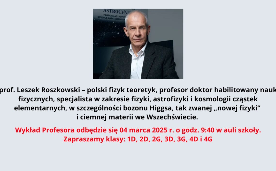 Na zdjęciu znajduje się starszy mężczyzna o siwych, krótkich włosach i szczupłej twarzy. Jest ubrany elegancko – ma na sobie białą koszulę i ciemną marynarkę. Jego wyraz twarzy jest poważny i skupiony. Siedzi przy biurku, z rękami opartymi na blacie. W tle znajduje się plansza z logo "ASTROCENT" oraz angielskim tekstem odnoszącym się do nauki i technologii w dziedzinie astrofizyki cząstek. Poniżej zdjęcia umieszczono tekst w języku polskim: „prof. Leszek Roszkowski – polski fizyk teoretyk, profesor doktor habilitowany nauk fizycznych, specjalista w zakresie fizyki, astrofizyki i kosmologii cząstek elementarnych, w szczególności bozonu Higgsa, tak zwanej „nowej fizyki” i ciemnej materii we Wszechświecie.” Następnie znajduje się informacja o wykładzie, wyróżniona kolorem czerwonym: „Wykład Profesora odbędzie się 04 marca 2025 r. o godz. 9:40 w auli szkoły. Zapraszamy klasy: 1D, 2D, 2G, 3D, 3G, 4D i 4G”