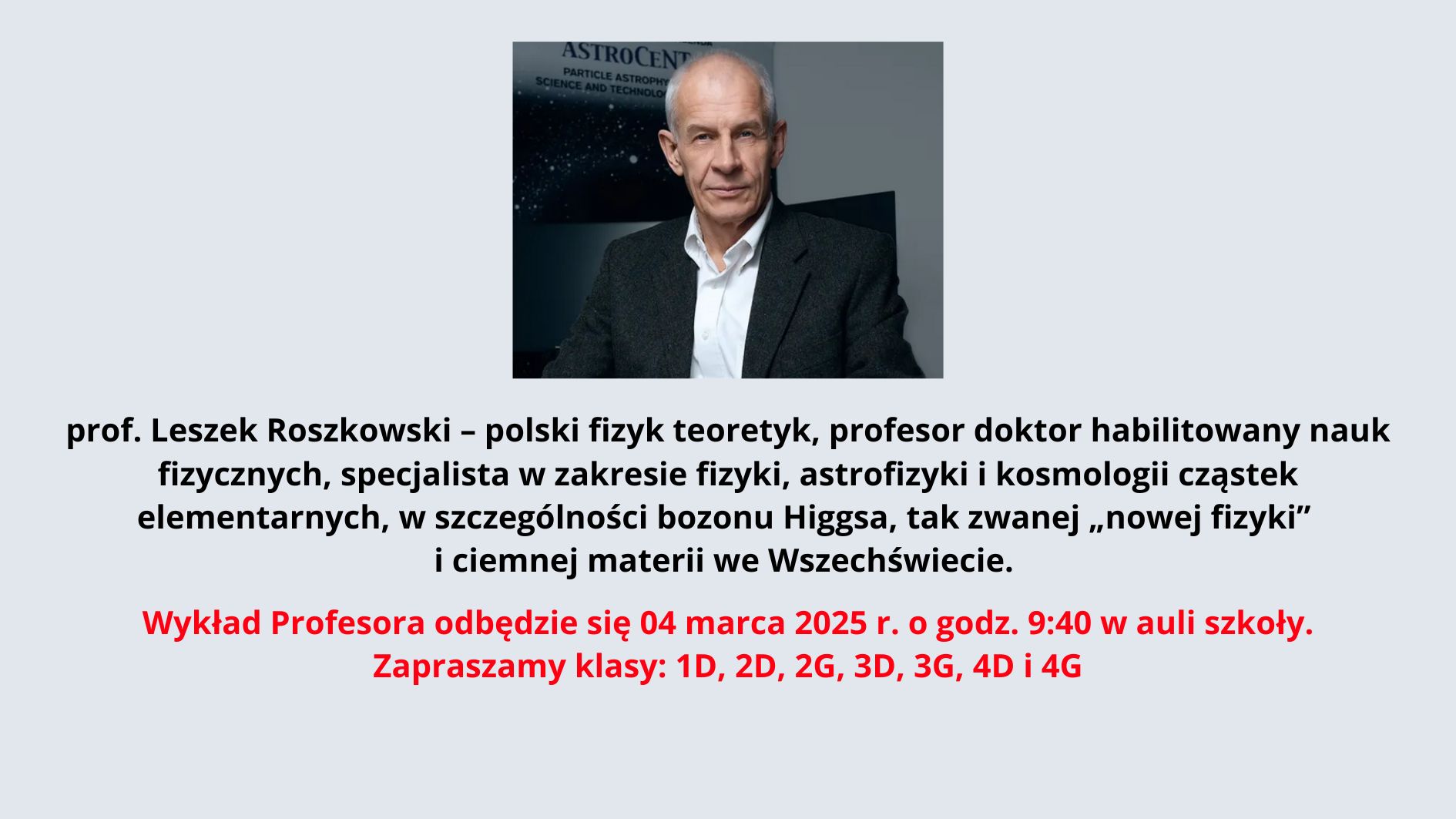 Na zdjęciu znajduje się starszy mężczyzna o siwych, krótkich włosach i szczupłej twarzy. Jest ubrany elegancko – ma na sobie białą koszulę i ciemną marynarkę. Jego wyraz twarzy jest poważny i skupiony. Siedzi przy biurku, z rękami opartymi na blacie. W tle znajduje się plansza z logo "ASTROCENT" oraz angielskim tekstem odnoszącym się do nauki i technologii w dziedzinie astrofizyki cząstek. Poniżej zdjęcia umieszczono tekst w języku polskim: „prof. Leszek Roszkowski – polski fizyk teoretyk, profesor doktor habilitowany nauk fizycznych, specjalista w zakresie fizyki, astrofizyki i kosmologii cząstek elementarnych, w szczególności bozonu Higgsa, tak zwanej „nowej fizyki” i ciemnej materii we Wszechświecie.” Następnie znajduje się informacja o wykładzie, wyróżniona kolorem czerwonym: „Wykład Profesora odbędzie się 04 marca 2025 r. o godz. 9:40 w auli szkoły. Zapraszamy klasy: 1D, 2D, 2G, 3D, 3G, 4D i 4G”