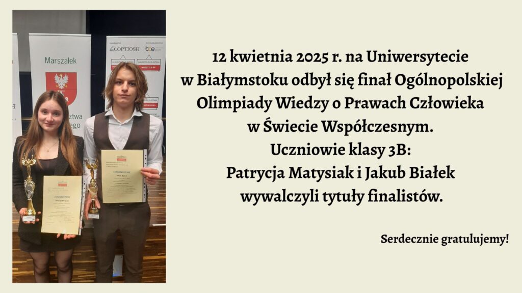 Grafika podzielona jest na dwie części – lewą część zajmuje zdjęcie dwojga młodych ludzi, a prawa część zawiera tekst informacyjny o wydarzeniu i gratulacje. Tło jest jasnożółte. Lewa część – zdjęcie: Na zdjęciu widzimy dwoje uczniów stojących obok siebie, trzymających w rękach dyplomy i puchary. Po lewej stronie stoi młoda dziewczyna z długimi, brązowymi włosami, rozpuszczonymi. Ubrana jest w czarną sukienkę lub spódnicę i czarną marynarkę. Trzyma w lewej ręce dyplom, a w prawej złoty puchar. Uśmiecha się lekko do aparatu. Po prawej stronie stoi chłopak o dłuższych blond włosach sięgających ramion. Ubrany jest w białą koszulę z długim rękawem i ciemny bezrękawnik. W lewej ręce trzyma dyplom, a w prawej złoty puchar. Patrzy prosto w obiektyw z neutralnym wyrazem twarzy. Za nimi stoją dwa stojaki z plakatami. Na jednym z nich widnieje herb Województwa Podlaskiego z podpisem „Marszałek Województwa Podlaskiego”. Drugi plakat zawiera logo organizatora olimpiady – COPTIOSH – oraz hasła i informacje o konkursie „Olimpiada Wiedzy o Prawach Człowieka”. Prawa część – tekst: Na jasnożółtym tle znajduje się następujący czarny tekst, zapisany ozdobną, wyraźną czcionką: „12 kwietnia 2025 r. na Uniwersytecie w Białymstoku odbył się finał Ogólnopolskiej Olimpiady Wiedzy o Prawach Człowieka w Świecie Współczesnym. Uczniowie klasy 3B: Patrycja Matysiak i Jakub Białek wywalczyli tytuły finalistów.” W prawym dolnym rogu grafiki, mniejszym rozmiarem czcionki, zapisano: „Serdecznie gratulujemy!” Elementy graficzne dodatkowe: Kolorystyka grafiki jest stonowana: tło w kolorze kremowym, tekst w czerni. Brak dodatkowych grafik ozdobnych czy animacji. Fotografia uczniów sprawia wrażenie wykonanej podczas oficjalnej gali lub rozdania nagród. Przekaz grafiki: Grafika informuje o sukcesie uczniów klasy 3B, Patrycji Matysiak i Jakuba Białka, którzy zostali finalistami Olimpiady Wiedzy o Prawach Człowieka. Zdjęcie dokumentuje ich obecność na finale, pokazuje dyplomy i puchary. Jest to komunikat informacyjny oraz gratulacyjny.