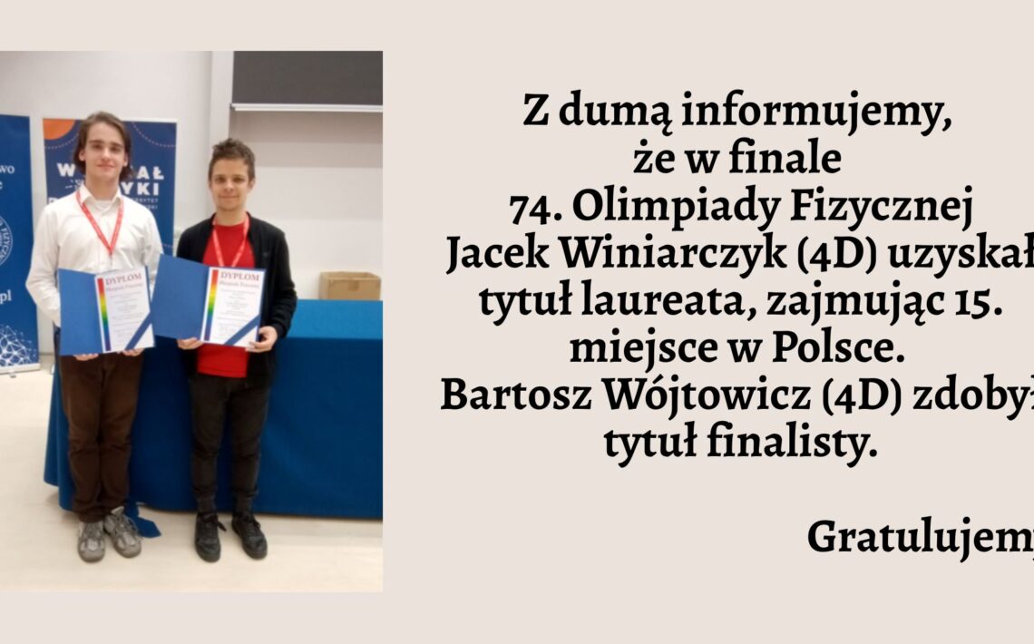Lewa część grafiki: Zdjęcie przedstawia dwóch młodych uczniów stojących obok siebie w jasnym pomieszczeniu. Obaj mają zawieszone na szyi czerwone identyfikatory na smyczach i trzymają w dłoniach niebieskie teczki z napisem „DYPLOM” w dużych, czerwonych literach. Osoba po lewej stronie ma na sobie białą koszulę i brązowe spodnie. Osoba po prawej stronie ubrana jest w czerwoną koszulkę i czarną bluzę oraz ciemne spodnie. Za nimi widać dwa stojące bannery — jeden z logotypem Polskiego Towarzystwa Fizycznego, drugi z napisem „Wydział Fizyki”. Prawa część grafiki: Na beżowym tle umieszczono tekst w kolorze czarnym, pogrubiony: Z dumą informujemy, że w finale 74. Olimpiady Fizycznej Jacek Winiarczyk (4D) uzyskał tytuł laureata, zajmując 15. miejsce w Polsce. Bartosz Wójtowicz (4D) zdobył tytuł finalisty. Na końcu dodano słowo: Gratulujemy — wyróżnione większą czcionką.