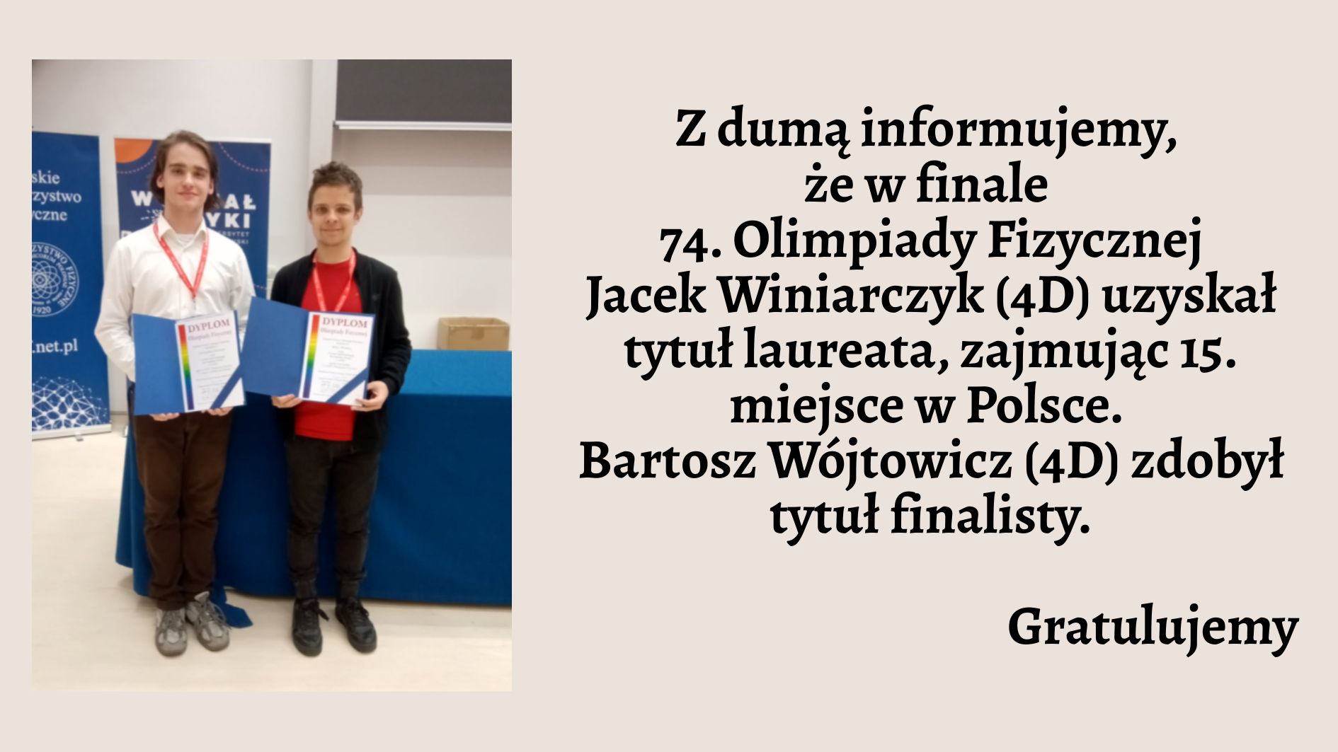 Lewa część grafiki: Zdjęcie przedstawia dwóch młodych uczniów stojących obok siebie w jasnym pomieszczeniu. Obaj mają zawieszone na szyi czerwone identyfikatory na smyczach i trzymają w dłoniach niebieskie teczki z napisem „DYPLOM” w dużych, czerwonych literach. Osoba po lewej stronie ma na sobie białą koszulę i brązowe spodnie. Osoba po prawej stronie ubrana jest w czerwoną koszulkę i czarną bluzę oraz ciemne spodnie. Za nimi widać dwa stojące bannery — jeden z logotypem Polskiego Towarzystwa Fizycznego, drugi z napisem „Wydział Fizyki”. Prawa część grafiki: Na beżowym tle umieszczono tekst w kolorze czarnym, pogrubiony: Z dumą informujemy, że w finale 74. Olimpiady Fizycznej Jacek Winiarczyk (4D) uzyskał tytuł laureata, zajmując 15. miejsce w Polsce. Bartosz Wójtowicz (4D) zdobył tytuł finalisty. Na końcu dodano słowo: Gratulujemy — wyróżnione większą czcionką.
