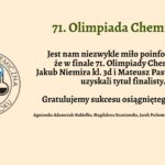 Grafika ma jasnobeżowe tło. Po lewej stronie znajduje się kolorowe logo Olimpiady Chemicznej. Po prawej stronie umieszczono tekst informacyjny w języku polskim, wyrównany do środka, dotyczący sukcesu dwóch uczniów w finale 71. Olimpiady Chemicznej. Tekst zapisano czcionką szeryfową w kolorze czarnym i zielonym. Szczegółowy opis treści: Nagłówek główny (zielony kolor, pogrubiony): „71. Olimpiada Chemiczna” Tekst główny (czarny kolor): „Jest nam niezwykle miło poinformować, że w finale 71. Olimpiady Chemicznej Jakub Niemira kl. 3d i Mateusz Pastuszko kl. 4a uzyskali tytuł finalisty.” Podkreślona gratulacja (pogrubiona): „Gratulujemy sukcesu osiągniętego w finale!” Podpisy nauczycieli (mniejsza czcionka): „Agnieszka Adamczuk-Kukiełka, Magdalena Szaniawska, Jacek Patkowski i Małgorzata Kasprzak” Opis logotypu po lewej stronie: Logo ma kształt okręgu. Wewnątrz znajduje się symbol cząsteczki chemicznej przedstawionej w uproszczonej, kolorowej formie – cztery kulki (atomy) połączone liniami (wiązaniami) w zamknięty obieg. Każdy atom ma inny kolor i kształt: Żółty (góra lewa), Niebieski (góra prawa), Czerwony (dół lewa), Zielony (dół prawa), Czarny atom umieszczony wewnątrz układu, z którego wychodzą połączenia do innych kul. Wokół obwodu koła napis w języku polskim: „OLIMPIADA CHEMICZNA” (góra) oraz „OD 1954 ROKU” (dół), oba napisy w kolorze czarnym. Cel grafiki: Ogłoszenie sukcesu uczniów w finale prestiżowego konkursu – 71. Olimpiady Chemicznej, z wyraźnym przekazem gratulacyjnym oraz uhonorowaniem nauczycieli.