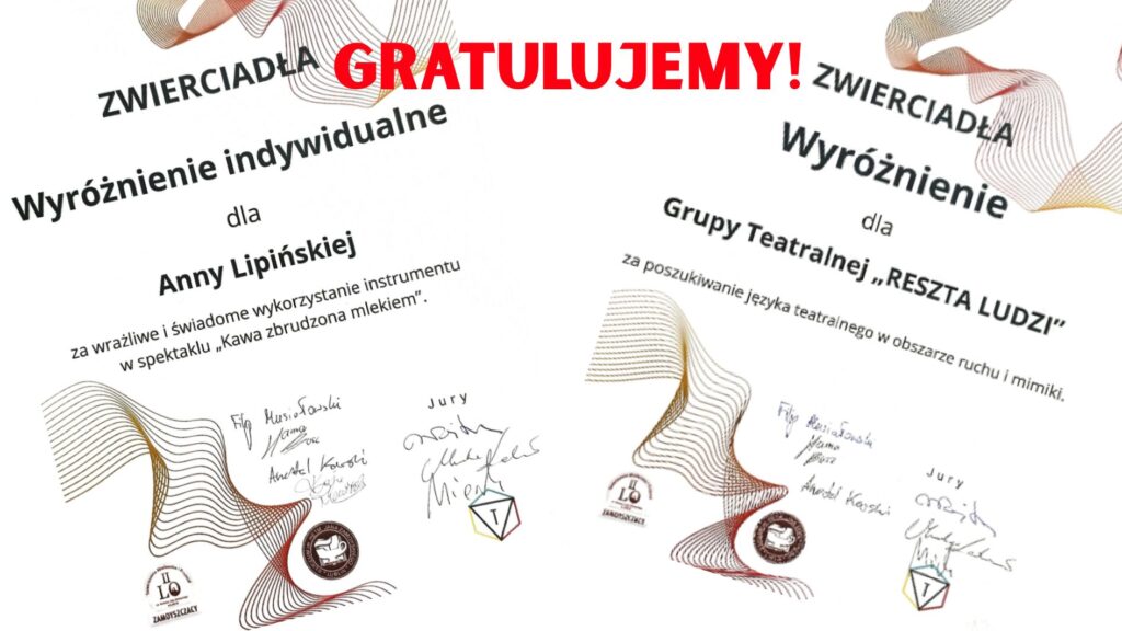 Na grafice przedstawione są dwa dyplomy umieszczone na białym tle, lekko przechylone względem siebie, skierowane w przeciwnych kierunkach (lewy dyplom – w prawo, prawy – w lewo). Na środku u góry, między nimi, dużymi czerwonymi literami zapisano słowo: „GRATULUJEMY!” Oba dyplomy zawierają faliste, abstrakcyjne linie w odcieniach brązu, złota i czerwieni oraz logotypy organizatorów. Na każdym widnieją podpisy członków jury oraz teksty opisujące wyróżnienia. Szczegółowy opis treści na dyplomie po lewej stronie: Nagłówek: „ZWIERCIADŁA” Tytuł wyróżnienia: „Wyróżnienie indywidualne” Dla: „Anny Lipińskiej” Uzasadnienie: „za wrażliwe i świadome wykorzystanie instrumentu w spektaklu „Kawa zbrudzona mlekiem”.” Pod treścią znajdują się podpisy jurorów (ręczne, nieczytelne w pełni), logotyp szkoły (I LO Zamoyski) oraz stylizowana pieczęć z konturem budynku. Szczegółowy opis treści na dyplomie po prawej stronie: Nagłówek: „ZWIERCIADŁA” Tytuł wyróżnienia: „Wyróżnienie” Dla: „Grupy Teatralnej „RESZTA LUDZI”” Uzasadnienie: „za poszukiwanie języka teatralnego w obszarze ruchu i mimiki.” Na dole – podobnie jak w pierwszym przypadku – znajdują się podpisy jurorów, logotyp I LO Zamoyski oraz kolorowy logotyp w formie sześcianu z literą „T” (symbol teatralny). Elementy graficzne: Oba dyplomy zdobione są geometrycznymi, płynnie falującymi liniami przypominającymi fale dźwiękowe lub ruch sceniczny – symbolicznie odnoszą się do tematyki sztuki. Czerwony napis „GRATULUJEMY!” wyróżnia się jako centralny i emocjonalny akcent grafiki, wprowadzając ton celebracyjny. Cel grafiki: Upamiętnienie sukcesu Anny Lipińskiej oraz grupy teatralnej „Reszta Ludzi” w ramach wydarzenia artystycznego „ZWIERCIADŁA”. Grafika służy jako forma publicznego ogłoszenia i gratulacji.