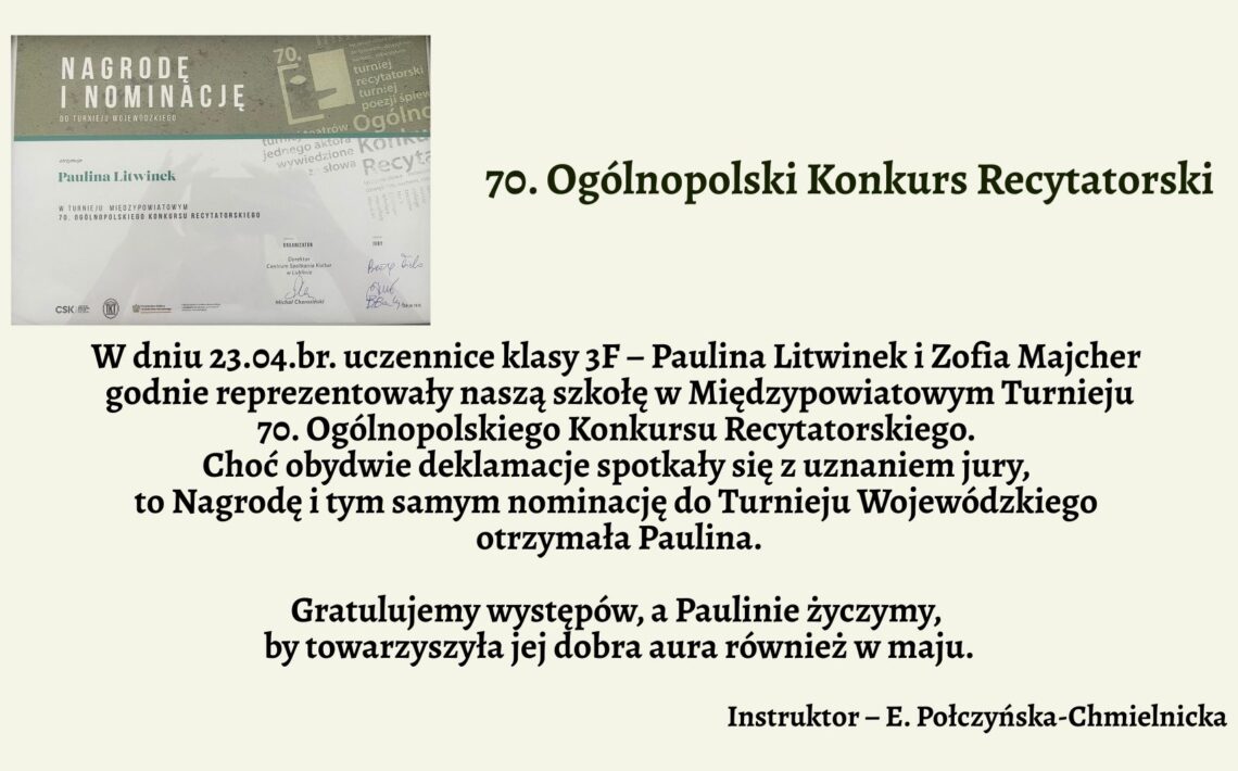Grafika informacyjna związana z sukcesem uczennicy w konkursie recytatorskim. Tło w jednolitym, bardzo jasnym, lekko zielonkawym kolorze. Po lewej stronie znajduje się zdjęcie dyplomu lub zaświadczenia, a po prawej stronie — ciemnozielony tytuł oraz tekst w kolorze czarnym, napisany dużą, wyraźną czcionką bez ozdobników. Całość jest czytelna i estetycznie rozmieszczona. Szczegóły graficzne – lewa część obrazu: zdjęcie nagrody Na górze zdjęcia widnieje szary pasek z dużym, białym napisem: „NAGRODĘ I NOMINACJĘ” Pod spodem mniejszymi literami: „do turnieju wojewódzkiego” Niżej na białym tle znajduje się tekst wydrukowany czcionką: „otrzymuje Paulina Litwinek” „w Turnieju Międzypowiatowym 70. Ogólnopolskiego Konkursu Recytatorskiego” W dolnej części dokumentu znajdują się logotypy organizatorów i podpisy jurorów. W tle dokumentu widoczne są półprzezroczyste napisy oraz motywy graficzne związane z konkursem recytatorskim — teksty, litery, fragmenty słów i nazw konkursu. Wszystko w odcieniach szarości, niebieskiego i bieli. Prawa część grafiki – treść ogłoszenia (w formie tekstowej): 70. Ogólnopolski Konkurs Recytatorski W dniu 23.04.br. uczennice klasy 3F – Paulina Litwinek i Zofia Majcher godnie reprezentowały naszą szkołę w Międzypowiatowym Turnieju 70. Ogólnopolskiego Konkursu Recytatorskiego. Choć obydwie deklamacje spotkały się z uznaniem jury, to Nagrodę i tym samym nominację do Turnieju Wojewódzkiego otrzymała Paulina. Gratulujemy występów, a Paulinie życzymy, by towarzyszyła jej dobra aura również w maju. Instruktor – E. Połczyńska-Chmielnicka Uwagi dostępnościowe: Treść tekstu jest duża i wyraźna — odpowiednia dla czytników ekranu. Kontrast między tekstem a tłem jest wysoki, spełnia normy WCAG. Układ jest logiczny i liniowy — łatwy do interpretacji w sposób werbalny. Opis umożliwia osobie niewidomej dokładne wyobrażenie sobie zarówno części tekstowej, jak i graficznej.