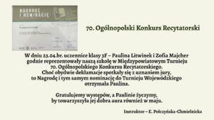 Grafika informacyjna związana z sukcesem uczennicy w konkursie recytatorskim. Tło w jednolitym, bardzo jasnym, lekko zielonkawym kolorze. Po lewej stronie znajduje się zdjęcie dyplomu lub zaświadczenia, a po prawej stronie — ciemnozielony tytuł oraz tekst w kolorze czarnym, napisany dużą, wyraźną czcionką bez ozdobników. Całość jest czytelna i estetycznie rozmieszczona.
Szczegóły graficzne – lewa część obrazu: zdjęcie nagrody

Na górze zdjęcia widnieje szary pasek z dużym, białym napisem:
„NAGRODĘ I NOMINACJĘ”
Pod spodem mniejszymi literami:
„do turnieju wojewódzkiego”

Niżej na białym tle znajduje się tekst wydrukowany czcionką:
„otrzymuje Paulina Litwinek”
„w Turnieju Międzypowiatowym 70. Ogólnopolskiego Konkursu Recytatorskiego”

W dolnej części dokumentu znajdują się logotypy organizatorów i podpisy jurorów. W tle dokumentu widoczne są półprzezroczyste napisy oraz motywy graficzne związane z konkursem recytatorskim — teksty, litery, fragmenty słów i nazw konkursu. Wszystko w odcieniach szarości, niebieskiego i bieli.
Prawa część grafiki – treść ogłoszenia (w formie tekstowej):

70. Ogólnopolski Konkurs Recytatorski

W dniu 23.04.br. uczennice klasy 3F – Paulina Litwinek i Zofia Majcher godnie reprezentowały naszą szkołę w Międzypowiatowym Turnieju 70. Ogólnopolskiego Konkursu Recytatorskiego.
Choć obydwie deklamacje spotkały się z uznaniem jury, to Nagrodę i tym samym nominację do Turnieju Wojewódzkiego otrzymała Paulina.

Gratulujemy występów, a Paulinie życzymy, by towarzyszyła jej dobra aura również w maju.

Instruktor – E. Połczyńska-Chmielnicka
Uwagi dostępnościowe:

    Treść tekstu jest duża i wyraźna — odpowiednia dla czytników ekranu.

    Kontrast między tekstem a tłem jest wysoki, spełnia normy WCAG.

    Układ jest logiczny i liniowy — łatwy do interpretacji w sposób werbalny.

    Opis umożliwia osobie niewidomej dokładne wyobrażenie sobie zarówno części tekstowej, jak i graficznej.
