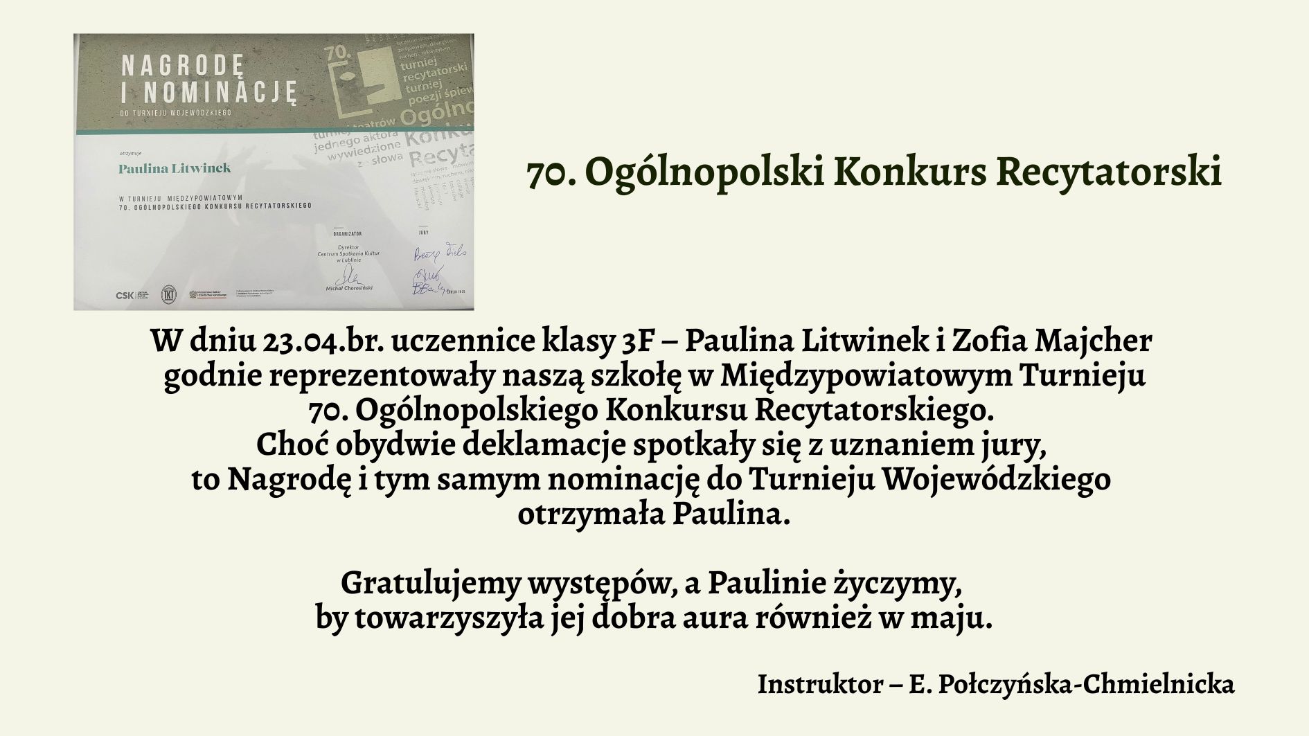 Grafika informacyjna związana z sukcesem uczennicy w konkursie recytatorskim. Tło w jednolitym, bardzo jasnym, lekko zielonkawym kolorze. Po lewej stronie znajduje się zdjęcie dyplomu lub zaświadczenia, a po prawej stronie — ciemnozielony tytuł oraz tekst w kolorze czarnym, napisany dużą, wyraźną czcionką bez ozdobników. Całość jest czytelna i estetycznie rozmieszczona. Szczegóły graficzne – lewa część obrazu: zdjęcie nagrody Na górze zdjęcia widnieje szary pasek z dużym, białym napisem: „NAGRODĘ I NOMINACJĘ” Pod spodem mniejszymi literami: „do turnieju wojewódzkiego” Niżej na białym tle znajduje się tekst wydrukowany czcionką: „otrzymuje Paulina Litwinek” „w Turnieju Międzypowiatowym 70. Ogólnopolskiego Konkursu Recytatorskiego” W dolnej części dokumentu znajdują się logotypy organizatorów i podpisy jurorów. W tle dokumentu widoczne są półprzezroczyste napisy oraz motywy graficzne związane z konkursem recytatorskim — teksty, litery, fragmenty słów i nazw konkursu. Wszystko w odcieniach szarości, niebieskiego i bieli. Prawa część grafiki – treść ogłoszenia (w formie tekstowej): 70. Ogólnopolski Konkurs Recytatorski W dniu 23.04.br. uczennice klasy 3F – Paulina Litwinek i Zofia Majcher godnie reprezentowały naszą szkołę w Międzypowiatowym Turnieju 70. Ogólnopolskiego Konkursu Recytatorskiego. Choć obydwie deklamacje spotkały się z uznaniem jury, to Nagrodę i tym samym nominację do Turnieju Wojewódzkiego otrzymała Paulina. Gratulujemy występów, a Paulinie życzymy, by towarzyszyła jej dobra aura również w maju. Instruktor – E. Połczyńska-Chmielnicka Uwagi dostępnościowe: Treść tekstu jest duża i wyraźna — odpowiednia dla czytników ekranu. Kontrast między tekstem a tłem jest wysoki, spełnia normy WCAG. Układ jest logiczny i liniowy — łatwy do interpretacji w sposób werbalny. Opis umożliwia osobie niewidomej dokładne wyobrażenie sobie zarówno części tekstowej, jak i graficznej.