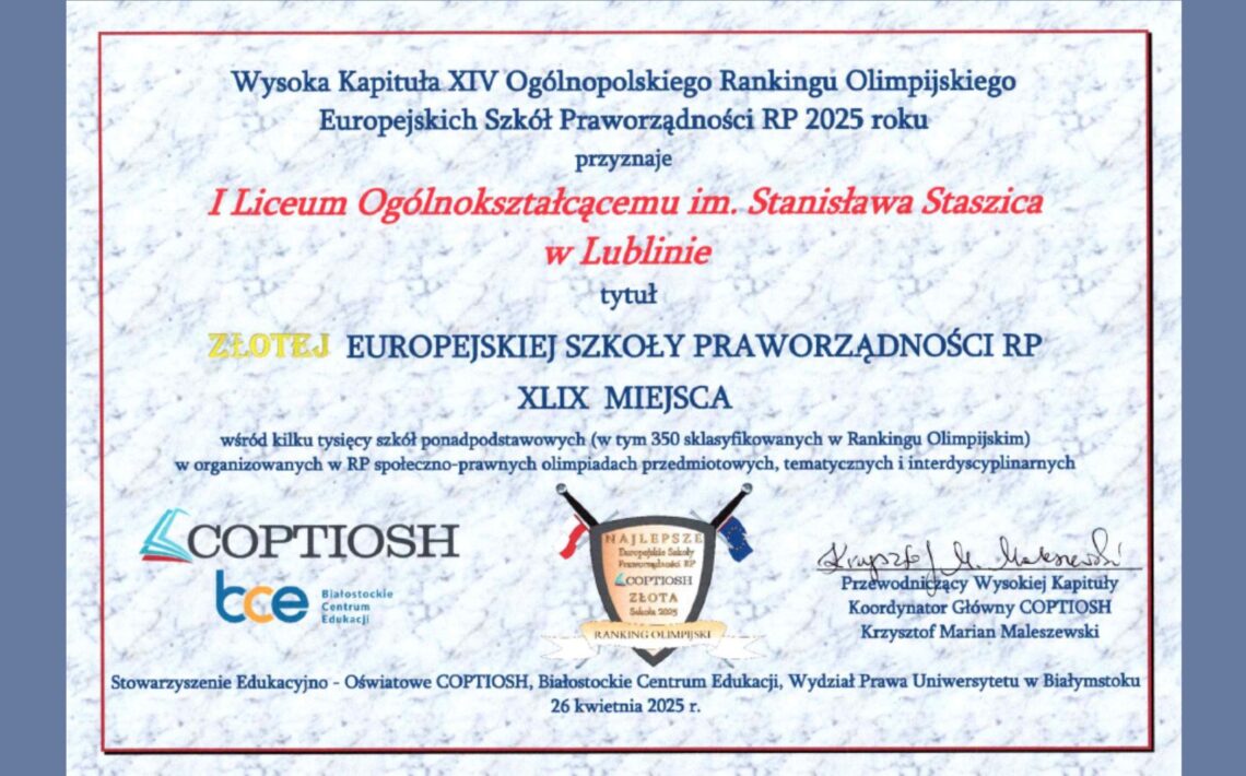Tło: Jasne, marmurkowe tło w odcieniach szarości i błękitu. Ramka wokół treści dyplomu w cienkiej, czerwonej linii prostokątnej. Lewa i prawa strona obrazu mają ciemnoniebieskie pionowe pasy o szerokości około 10% całej szerokości obrazu. Treść główna dyplomu (odczyt tekstowy): Wysoka Kapituła XIV Ogólnopolskiego Rankingu Olimpijskiego Europejskich Szkół Praworządności RP 2025 roku przyznaje I Liceum Ogólnokształcącemu im. Stanisława Staszica w Lublinie tytuł ZŁOTEJ EUROPEJSKIEJ SZKOŁY PRAWORZĄDNOŚCI RP XLIX MIEJSCA wśród kilku tysięcy szkół ponadpodstawowych (w tym 350 sklasyfikowanych w Rankingu Olimpijskim) w organizowanych w RP społeczno-prawnych olimpiadach przedmiotowych, tematycznych i interdyscyplinarnych Dolna część dyplomu zawiera trzy logotypy: Logo COPTIOSH – niebieski i czerwony znak graficzny przypominający otwartą książkę, po lewej stronie napis „COPTIOSH” dużymi literami. Logo BCE (Białostockie Centrum Edukacji) – połączenie liter „bce” z podpisem: „Białostockie Centrum Edukacji”. Herb stylizowany na tarczę – na środku, czarna obwódka tarczy, wewnątrz napis: NAJLEPSZE Europejskie Szkoły Praworządności RP COPTIOSH ZŁOTA Szkoła 2025 Pod spodem złota wstęga z napisem: RANKING OLIMPIJSKI Po bokach tarczy dwie flagi – lewa biało-czerwona (flaga Polski), prawa niebieska z gwiazdkami (flaga Unii Europejskiej). Podpis i funkcja osoby podpisującej (na dole po prawej stronie): Krzysztof Marian Maleszewski Przewodniczący Wysokiej Kapituły Koordynator Główny COPTIOSH Informacja o organizatorze (dolna linia dokumentu, mała czcionka): Stowarzyszenie Edukacyjno-Oświatowe COPTIOSH, Białostockie Centrum Edukacji, Wydział Prawa Uniwersytetu w Białymstoku 26 kwietnia 2025 r.