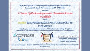Tło: Jasne, marmurkowe tło w odcieniach szarości i błękitu. Ramka wokół treści dyplomu w cienkiej, czerwonej linii prostokątnej. Lewa i prawa strona obrazu mają ciemnoniebieskie pionowe pasy o szerokości około 10% całej szerokości obrazu.

Treść główna dyplomu (odczyt tekstowy):

    Wysoka Kapituła XIV Ogólnopolskiego Rankingu Olimpijskiego Europejskich Szkół Praworządności RP 2025 roku
    przyznaje
    I Liceum Ogólnokształcącemu im. Stanisława Staszica w Lublinie
    tytuł
    ZŁOTEJ EUROPEJSKIEJ SZKOŁY PRAWORZĄDNOŚCI RP
    XLIX MIEJSCA

    wśród kilku tysięcy szkół ponadpodstawowych (w tym 350 sklasyfikowanych w Rankingu Olimpijskim)
    w organizowanych w RP społeczno-prawnych olimpiadach przedmiotowych, tematycznych i interdyscyplinarnych

Dolna część dyplomu zawiera trzy logotypy:

    Logo COPTIOSH – niebieski i czerwony znak graficzny przypominający otwartą książkę, po lewej stronie napis „COPTIOSH” dużymi literami.

    Logo BCE (Białostockie Centrum Edukacji) – połączenie liter „bce” z podpisem: „Białostockie Centrum Edukacji”.

    Herb stylizowany na tarczę – na środku, czarna obwódka tarczy, wewnątrz napis:

        NAJLEPSZE Europejskie Szkoły Praworządności RP

        COPTIOSH ZŁOTA

        Szkoła 2025

        Pod spodem złota wstęga z napisem: RANKING OLIMPIJSKI

        Po bokach tarczy dwie flagi – lewa biało-czerwona (flaga Polski), prawa niebieska z gwiazdkami (flaga Unii Europejskiej).

Podpis i funkcja osoby podpisującej (na dole po prawej stronie):

    Krzysztof Marian Maleszewski
    Przewodniczący Wysokiej Kapituły
    Koordynator Główny COPTIOSH

Informacja o organizatorze (dolna linia dokumentu, mała czcionka):

    Stowarzyszenie Edukacyjno-Oświatowe COPTIOSH, Białostockie Centrum Edukacji, Wydział Prawa Uniwersytetu w Białymstoku
    26 kwietnia 2025 r.