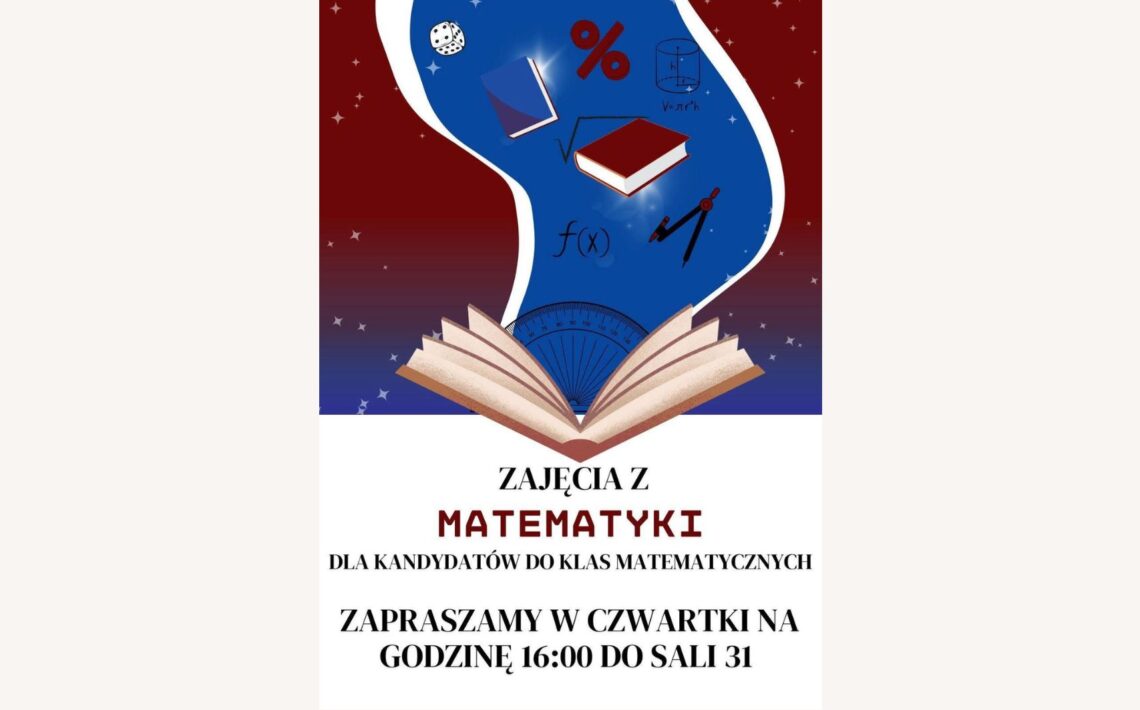 Plakat promuje zajęcia z matematyki dla kandydatów do klas matematycznych. Utrzymany jest w kolorystyce biało-bordowo-niebieskiej, z grafikami o tematyce matematyczno-edukacyjnej. Tło w górnej części plakatu jest ciemnoczerwone (bordowe) z rozrzuconymi gwiazdkami przypominającymi gwiazdy. Z tego tła wyłania się jasnoniebieski kształt przypominający smużkę lub wir magiczny, z którego wyłaniają się symbole matematyczne i przybory geometryczne. W dolnej części plakatu, na białym tle, znajduje się tekst informacyjny. Elementy graficzne (górna część plakatu): Z otwartej książki (na dole niebieskiej smugi) "wylatują" symbole matematyczne i przedmioty edukacyjne: dwa latające podręczniki (jeden niebieski, drugi czerwony z białymi stronami), symbol procentu (%) w kolorze czerwonym, symbol pierwiastka kwadratowego (√), wzór funkcji f(x) zapisany czarnym tuszem, walec geometryczny z oznaczeniem objętości (V = π·r²·h), kątomierz półokrągły w kolorze niebieskim z zaznaczonymi stopniami (widoczny na dole smugi), cyrkiel – przyrząd geometryczny w kolorze czerwono-czarnym, kostka do gry z czarnymi kropkami, Tło smugi niebieskie z efektem świecących punktów przypominających gwiazdy lub iskry. Tekst znajdujący się na plakacie (dolna część, na białym tle): Dużymi, pogrubionymi literami: ZAJĘCIA Z MATEMATYKI DLA KANDYDATÓW DO KLAS MATEMATYCZNYCH ZAPRASZAMY W CZWARTKI NA GODZINĘ 16:00 DO SALI 31 Słowo MATEMATYKI wyróżnione jest czerwonym kolorem i pogrubioną czcionką. Wskazówki dla użytkowników czytników ekranu: Obraz przedstawia plakat zapraszający uczniów do udziału w matematycznych zajęciach dodatkowych. Miejsce: Sala 31 Czas: w każdy czwartek o godzinie 16:00 Tematyka: przygotowanie do klas matematycznych Grafika zawiera książki, symbole matematyczne, wzory oraz przyrządy geometryczne, w stylu edukacyjno-ilustracyjnym.
