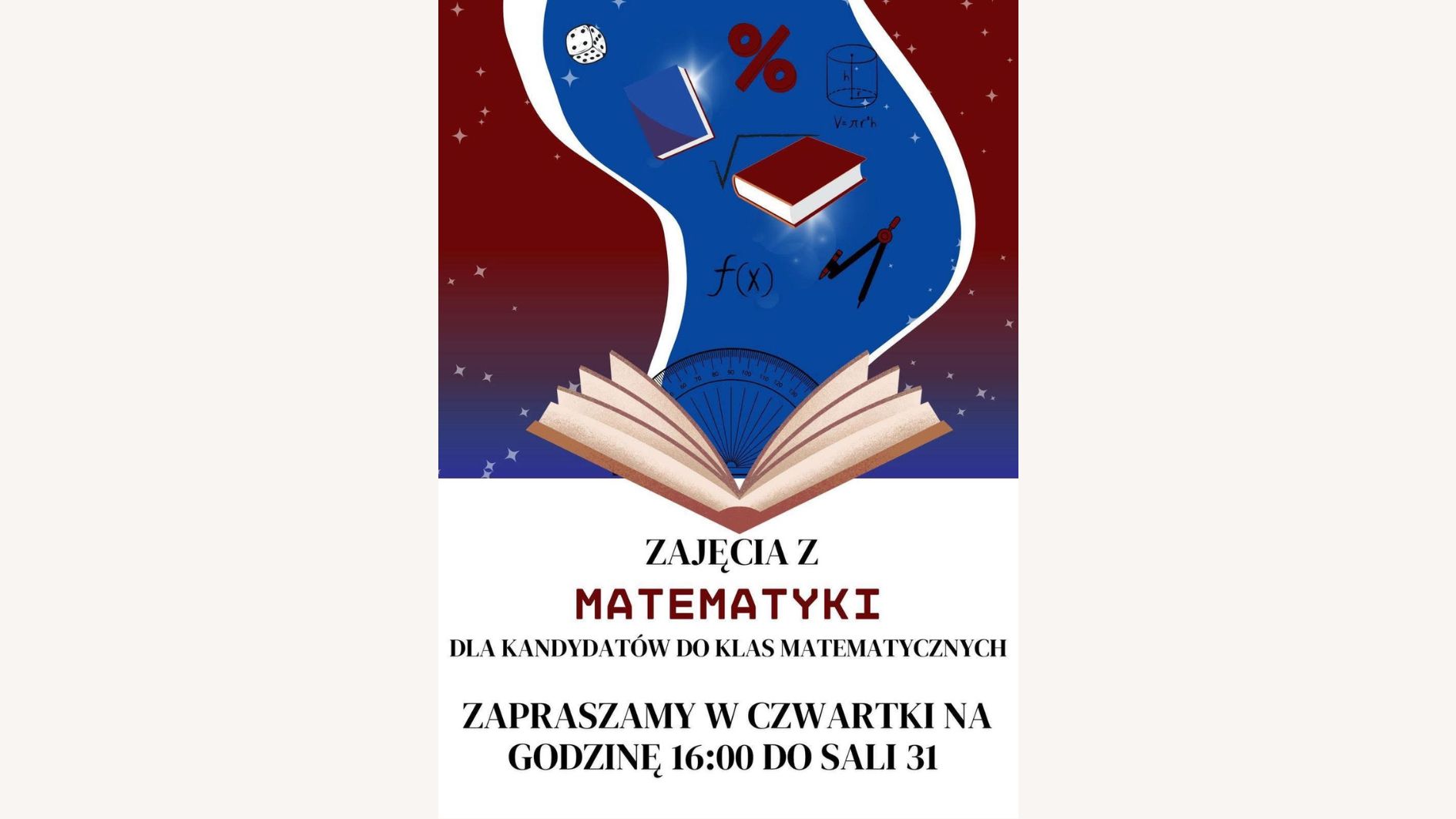 Plakat promuje zajęcia z matematyki dla kandydatów do klas matematycznych. Utrzymany jest w kolorystyce biało-bordowo-niebieskiej, z grafikami o tematyce matematyczno-edukacyjnej. Tło w górnej części plakatu jest ciemnoczerwone (bordowe) z rozrzuconymi gwiazdkami przypominającymi gwiazdy. Z tego tła wyłania się jasnoniebieski kształt przypominający smużkę lub wir magiczny, z którego wyłaniają się symbole matematyczne i przybory geometryczne. W dolnej części plakatu, na białym tle, znajduje się tekst informacyjny. Elementy graficzne (górna część plakatu): Z otwartej książki (na dole niebieskiej smugi) "wylatują" symbole matematyczne i przedmioty edukacyjne: dwa latające podręczniki (jeden niebieski, drugi czerwony z białymi stronami), symbol procentu (%) w kolorze czerwonym, symbol pierwiastka kwadratowego (√), wzór funkcji f(x) zapisany czarnym tuszem, walec geometryczny z oznaczeniem objętości (V = π·r²·h), kątomierz półokrągły w kolorze niebieskim z zaznaczonymi stopniami (widoczny na dole smugi), cyrkiel – przyrząd geometryczny w kolorze czerwono-czarnym, kostka do gry z czarnymi kropkami, Tło smugi niebieskie z efektem świecących punktów przypominających gwiazdy lub iskry. Tekst znajdujący się na plakacie (dolna część, na białym tle): Dużymi, pogrubionymi literami: ZAJĘCIA Z MATEMATYKI DLA KANDYDATÓW DO KLAS MATEMATYCZNYCH ZAPRASZAMY W CZWARTKI NA GODZINĘ 16:00 DO SALI 31 Słowo MATEMATYKI wyróżnione jest czerwonym kolorem i pogrubioną czcionką. Wskazówki dla użytkowników czytników ekranu: Obraz przedstawia plakat zapraszający uczniów do udziału w matematycznych zajęciach dodatkowych. Miejsce: Sala 31 Czas: w każdy czwartek o godzinie 16:00 Tematyka: przygotowanie do klas matematycznych Grafika zawiera książki, symbole matematyczne, wzory oraz przyrządy geometryczne, w stylu edukacyjno-ilustracyjnym.