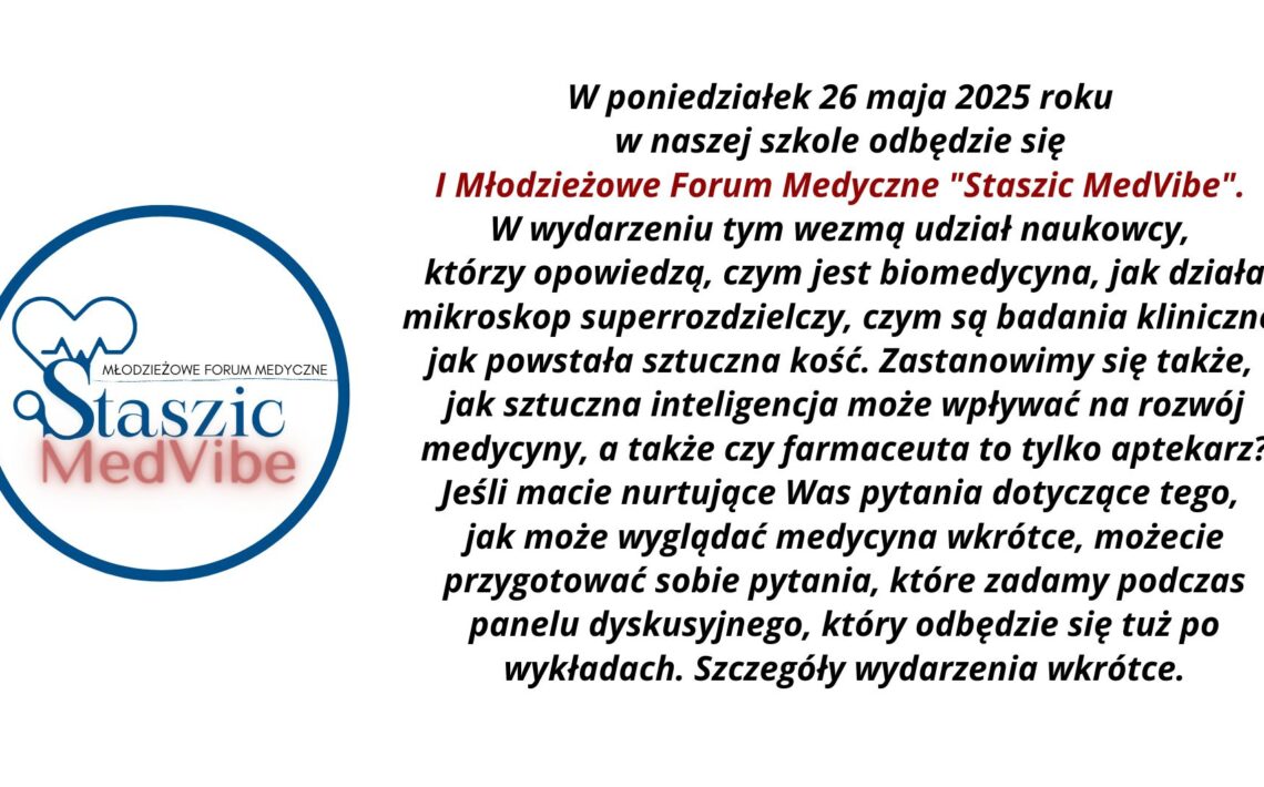 1. Ogólny układ grafiki: Grafika podzielona jest na dwie główne części: lewa strona: okrągłe logo wydarzenia „Staszic MedVibe”, prawa strona: blok tekstu z zaproszeniem i opisem wydarzenia, wyśrodkowany na białym tle. 2. Opis logo (lewa strona grafiki): Logo ma kształt okręgu o niebieskim obramowaniu. Wewnątrz: W górnej części umieszczona jest stylizowana ikona serca, której lewa połowa przedstawia klasyczny zarys serca, a prawa zawiera linię przypominającą wykres EKG (elektrokardiogramu). Serce łączy się z dużą literą „S”, przypominającą lupę – sugerującą naukę i badania. Po prawej stronie litery „S” znajduje się poziomy napis „Młodzieżowe Forum Medyczne” napisany wielkimi literami kolorem czarnym i cienką czcionką. Poniżej, dużą czcionką napis: „Staszic” – ciemnoniebieski, klasyczny font szeryfowy, „MedVibe” – czerwony, pogrubiony, nowoczesny font bezszeryfowy, z efektem rozmycia cienia pod literami. 3. Opis tekstu (prawa strona grafiki): Tekst napisany jest pogrubioną czcionką bezszeryfową, wyśrodkowany. Fragmenty są wyróżnione kolorem i kursywą. Treść tekstu: W poniedziałek 26 maja 2025 roku w naszej szkole odbędzie się I Młodzieżowe Forum Medyczne „Staszic MedVibe”. W wydarzeniu tym wezmą udział naukowcy, którzy opowiedzą, czym jest biomedycyna, jak działa mikroskop superrozdzielczy, czym są badania kliniczne, jak powstała sztuczna kość. Zastanowimy się także, jak sztuczna inteligencja może wpływać na rozwój medycyny, a także czy farmaceuta to tylko aptekarz? Jeśli macie nurtujące Was pytania dotyczące tego, jak może wyglądać medycyna wkrótce, możecie przygotować sobie pytania, które zadamy podczas panelu dyskusyjnego, który odbędzie się tuż po wykładach. Szczegóły wydarzenia wkrótce. 4. Kontrast i dostępność: Tło całej grafiki jest białe, co zapewnia wysoki kontrast z ciemnym tekstem. Kluczowy fragment tytułu wyróżniono kolorem czerwonym, by przyciągnąć uwagę. Font jest duży, wyraźny, z odpowiednimi odstępami między wierszami – co poprawia czytelność. 5. Przeznaczenie grafiki: Jest to zaproszenie na szkolne wydarzenie edukacyjne – forum medyczne skierowane do młodzieży, mające na celu popularyzację nauk biomedycznych oraz nowoczesnych technologii w medycynie.