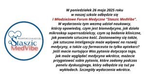 1. Ogólny układ grafiki:

Grafika podzielona jest na dwie główne części:

    lewa strona: okrągłe logo wydarzenia „Staszic MedVibe”,

    prawa strona: blok tekstu z zaproszeniem i opisem wydarzenia, wyśrodkowany na białym tle.

2. Opis logo (lewa strona grafiki):

Logo ma kształt okręgu o niebieskim obramowaniu. Wewnątrz:

    W górnej części umieszczona jest stylizowana ikona serca, której lewa połowa przedstawia klasyczny zarys serca, a prawa zawiera linię przypominającą wykres EKG (elektrokardiogramu).

    Serce łączy się z dużą literą „S”, przypominającą lupę – sugerującą naukę i badania.

    Po prawej stronie litery „S” znajduje się poziomy napis „Młodzieżowe Forum Medyczne” napisany wielkimi literami kolorem czarnym i cienką czcionką.

    Poniżej, dużą czcionką napis:
    „Staszic” – ciemnoniebieski, klasyczny font szeryfowy,
    „MedVibe” – czerwony, pogrubiony, nowoczesny font bezszeryfowy, z efektem rozmycia cienia pod literami.

3. Opis tekstu (prawa strona grafiki):

Tekst napisany jest pogrubioną czcionką bezszeryfową, wyśrodkowany. Fragmenty są wyróżnione kolorem i kursywą.

Treść tekstu:

W poniedziałek 26 maja 2025 roku
w naszej szkole odbędzie się
I Młodzieżowe Forum Medyczne „Staszic MedVibe”.

W wydarzeniu tym wezmą udział naukowcy,
którzy opowiedzą, czym jest biomedycyna, jak działa
mikroskop superrozdzielczy, czym są badania kliniczne,
jak powstała sztuczna kość. Zastanowimy się także,
jak sztuczna inteligencja może wpływać na rozwój
medycyny, a także czy farmaceuta to tylko aptekarz?
Jeśli macie nurtujące Was pytania dotyczące tego,
jak może wyglądać medycyna wkrótce, możecie
przygotować sobie pytania, które zadamy podczas
panelu dyskusyjnego, który odbędzie się tuż po
wykładach. Szczegóły wydarzenia wkrótce.

4. Kontrast i dostępność:

    Tło całej grafiki jest białe, co zapewnia wysoki kontrast z ciemnym tekstem.

    Kluczowy fragment tytułu wyróżniono kolorem czerwonym, by przyciągnąć uwagę.

    Font jest duży, wyraźny, z odpowiednimi odstępami między wierszami – co poprawia czytelność.

5. Przeznaczenie grafiki:

Jest to zaproszenie na szkolne wydarzenie edukacyjne – forum medyczne skierowane do młodzieży, mające na celu popularyzację nauk biomedycznych oraz nowoczesnych technologii w medycynie.