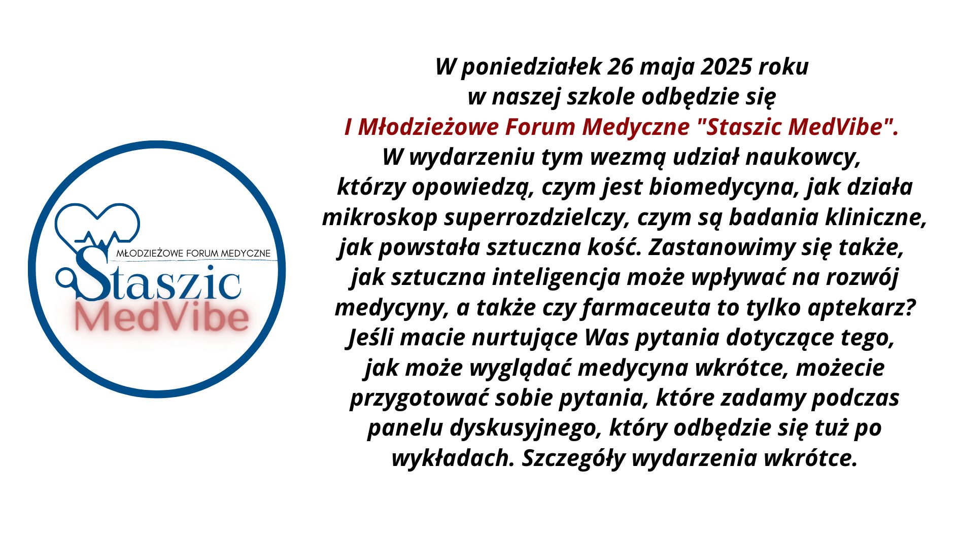 1. Ogólny układ grafiki: Grafika podzielona jest na dwie główne części: lewa strona: okrągłe logo wydarzenia „Staszic MedVibe”, prawa strona: blok tekstu z zaproszeniem i opisem wydarzenia, wyśrodkowany na białym tle. 2. Opis logo (lewa strona grafiki): Logo ma kształt okręgu o niebieskim obramowaniu. Wewnątrz: W górnej części umieszczona jest stylizowana ikona serca, której lewa połowa przedstawia klasyczny zarys serca, a prawa zawiera linię przypominającą wykres EKG (elektrokardiogramu). Serce łączy się z dużą literą „S”, przypominającą lupę – sugerującą naukę i badania. Po prawej stronie litery „S” znajduje się poziomy napis „Młodzieżowe Forum Medyczne” napisany wielkimi literami kolorem czarnym i cienką czcionką. Poniżej, dużą czcionką napis: „Staszic” – ciemnoniebieski, klasyczny font szeryfowy, „MedVibe” – czerwony, pogrubiony, nowoczesny font bezszeryfowy, z efektem rozmycia cienia pod literami. 3. Opis tekstu (prawa strona grafiki): Tekst napisany jest pogrubioną czcionką bezszeryfową, wyśrodkowany. Fragmenty są wyróżnione kolorem i kursywą. Treść tekstu: W poniedziałek 26 maja 2025 roku w naszej szkole odbędzie się I Młodzieżowe Forum Medyczne „Staszic MedVibe”. W wydarzeniu tym wezmą udział naukowcy, którzy opowiedzą, czym jest biomedycyna, jak działa mikroskop superrozdzielczy, czym są badania kliniczne, jak powstała sztuczna kość. Zastanowimy się także, jak sztuczna inteligencja może wpływać na rozwój medycyny, a także czy farmaceuta to tylko aptekarz? Jeśli macie nurtujące Was pytania dotyczące tego, jak może wyglądać medycyna wkrótce, możecie przygotować sobie pytania, które zadamy podczas panelu dyskusyjnego, który odbędzie się tuż po wykładach. Szczegóły wydarzenia wkrótce. 4. Kontrast i dostępność: Tło całej grafiki jest białe, co zapewnia wysoki kontrast z ciemnym tekstem. Kluczowy fragment tytułu wyróżniono kolorem czerwonym, by przyciągnąć uwagę. Font jest duży, wyraźny, z odpowiednimi odstępami między wierszami – co poprawia czytelność. 5. Przeznaczenie grafiki: Jest to zaproszenie na szkolne wydarzenie edukacyjne – forum medyczne skierowane do młodzieży, mające na celu popularyzację nauk biomedycznych oraz nowoczesnych technologii w medycynie.
