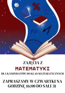 Plakat promuje zajęcia z matematyki dla kandydatów do klas matematycznych. Utrzymany jest w kolorystyce biało-bordowo-niebieskiej, z grafikami o tematyce matematyczno-edukacyjnej. Tło w górnej części plakatu jest ciemnoczerwone (bordowe) z rozrzuconymi gwiazdkami przypominającymi gwiazdy. Z tego tła wyłania się jasnoniebieski kształt przypominający smużkę lub wir magiczny, z którego wyłaniają się symbole matematyczne i przybory geometryczne. W dolnej części plakatu, na białym tle, znajduje się tekst informacyjny. Elementy graficzne (górna część plakatu): Z otwartej książki (na dole niebieskiej smugi) "wylatują" symbole matematyczne i przedmioty edukacyjne: dwa latające podręczniki (jeden niebieski, drugi czerwony z białymi stronami), symbol procentu (%) w kolorze czerwonym, symbol pierwiastka kwadratowego (√), wzór funkcji f(x) zapisany czarnym tuszem, walec geometryczny z oznaczeniem objętości (V = π·r²·h), kątomierz półokrągły w kolorze niebieskim z zaznaczonymi stopniami (widoczny na dole smugi), cyrkiel – przyrząd geometryczny w kolorze czerwono-czarnym, kostka do gry z czarnymi kropkami, Tło smugi niebieskie z efektem świecących punktów przypominających gwiazdy lub iskry. Tekst znajdujący się na plakacie (dolna część, na białym tle): Dużymi, pogrubionymi literami: ZAJĘCIA Z MATEMATYKI DLA KANDYDATÓW DO KLAS MATEMATYCZNYCH ZAPRASZAMY W CZWARTKI NA GODZINĘ 16:00 DO SALI 31 Słowo MATEMATYKI wyróżnione jest czerwonym kolorem i pogrubioną czcionką. Wskazówki dla użytkowników czytników ekranu: Obraz przedstawia plakat zapraszający uczniów do udziału w matematycznych zajęciach dodatkowych. Miejsce: Sala 31 Czas: w każdy czwartek o godzinie 16:00 Tematyka: przygotowanie do klas matematycznych Grafika zawiera książki, symbole matematyczne, wzory oraz przyrządy geometryczne, w stylu edukacyjno-ilustracyjnym.