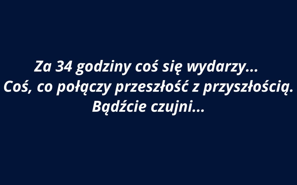 Grafika ma jednolite tło w kolorze ciemnogranatowym. Na środku znajduje się biały tekst zapisany kursywą w języku polskim. Tekst jest wycentrowany i zajmuje trzy wiersze. Użyta czcionka jest bezszeryfowa, czytelna i pogrubiona. Treść komunikatu brzmi: „Za 34 godziny coś się wydarzy… Coś, co połączy przeszłość z przyszłością. Bądźcie czujni…” Styl tekstu i kolorystyka nadają grafice aurę tajemniczości i napięcia, sugerując zapowiedź jakiegoś ważnego wydarzenia. Brak dodatkowych elementów graficznych – całość skupia się wyłącznie na przekazie słownym.