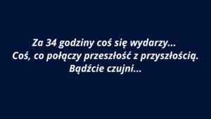 Grafika ma jednolite tło w kolorze ciemnogranatowym. Na środku znajduje się biały tekst zapisany kursywą w języku polskim. Tekst jest wycentrowany i zajmuje trzy wiersze. Użyta czcionka jest bezszeryfowa, czytelna i pogrubiona. Treść komunikatu brzmi: „Za 34 godziny coś się wydarzy… Coś, co połączy przeszłość z przyszłością. Bądźcie czujni…” Styl tekstu i kolorystyka nadają grafice aurę tajemniczości i napięcia, sugerując zapowiedź jakiegoś ważnego wydarzenia. Brak dodatkowych elementów graficznych – całość skupia się wyłącznie na przekazie słownym.