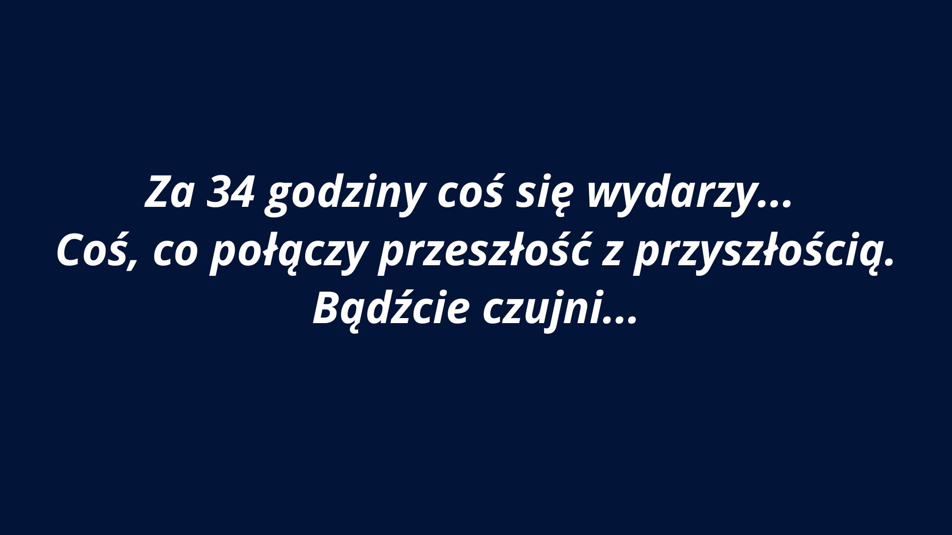 Grafika ma jednolite tło w kolorze ciemnogranatowym. Na środku znajduje się biały tekst zapisany kursywą w języku polskim. Tekst jest wycentrowany i zajmuje trzy wiersze. Użyta czcionka jest bezszeryfowa, czytelna i pogrubiona. Treść komunikatu brzmi: „Za 34 godziny coś się wydarzy… Coś, co połączy przeszłość z przyszłością. Bądźcie czujni…” Styl tekstu i kolorystyka nadają grafice aurę tajemniczości i napięcia, sugerując zapowiedź jakiegoś ważnego wydarzenia. Brak dodatkowych elementów graficznych – całość skupia się wyłącznie na przekazie słownym.