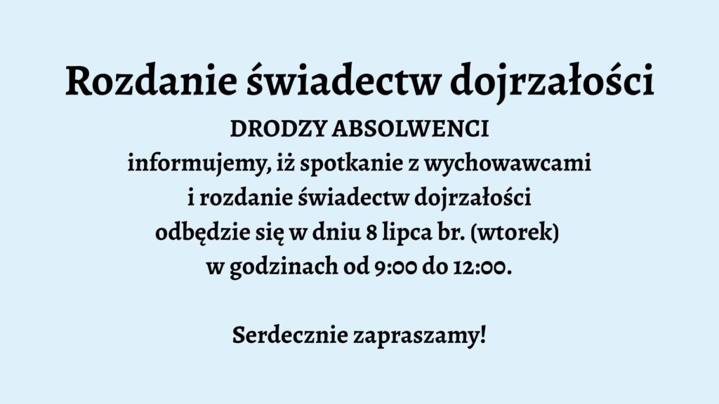 Opis graficzny: Tło grafiki jest jednolite, w jasnoniebieskim kolorze. Tekst umieszczony centralnie, napisany pogrubioną, czarną czcionką. Podobnie jak w pierwszym przypadku – brak grafik, ozdobników czy dodatkowych elementów wizualnych. Układ tekstu prosty i przejrzysty. Treść tekstu: Rozdanie świadectw dojrzałości DRODZY ABSOLWENCI informujemy, iż spotkanie z wychowawcami i rozdanie świadectw dojrzałości odbędzie się w dniu 8 lipca br. (wtorek) w godzinach od 9:00 do 12:00. Serdecznie zapraszamy!