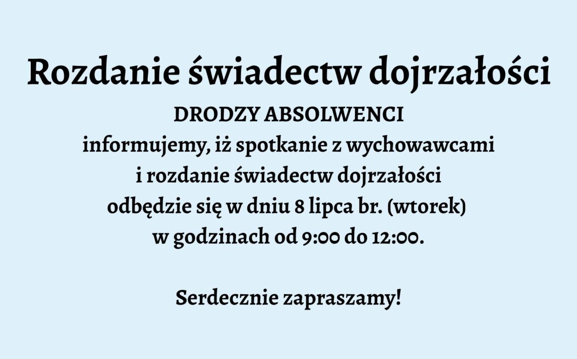 Opis graficzny: Tło grafiki jest jednolite, w jasnoniebieskim kolorze. Tekst umieszczony centralnie, napisany pogrubioną, czarną czcionką. Podobnie jak w pierwszym przypadku – brak grafik, ozdobników czy dodatkowych elementów wizualnych. Układ tekstu prosty i przejrzysty. Treść tekstu: Rozdanie świadectw dojrzałości DRODZY ABSOLWENCI informujemy, iż spotkanie z wychowawcami i rozdanie świadectw dojrzałości odbędzie się w dniu 8 lipca br. (wtorek) w godzinach od 9:00 do 12:00. Serdecznie zapraszamy!