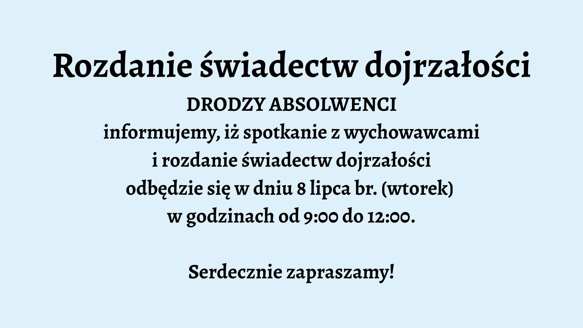 Opis graficzny: Tło grafiki jest jednolite, w jasnoniebieskim kolorze. Tekst umieszczony centralnie, napisany pogrubioną, czarną czcionką. Podobnie jak w pierwszym przypadku – brak grafik, ozdobników czy dodatkowych elementów wizualnych. Układ tekstu prosty i przejrzysty. Treść tekstu: Rozdanie świadectw dojrzałości DRODZY ABSOLWENCI informujemy, iż spotkanie z wychowawcami i rozdanie świadectw dojrzałości odbędzie się w dniu 8 lipca br. (wtorek) w godzinach od 9:00 do 12:00. Serdecznie zapraszamy!