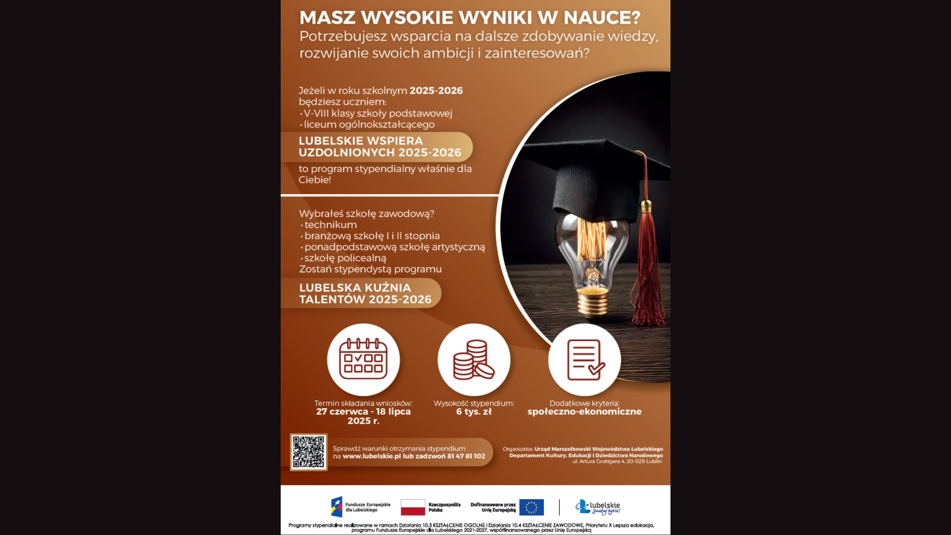 Typ grafiki: Plakat informacyjny w orientacji pionowej, promujący programy stypendialne dla uczniów szkół podstawowych i ponadpodstawowych w województwie lubelskim na rok szkolny 2025–2026. Dominujące kolory to odcienie pomarańczu, beżu i bieli. Po prawej stronie znajduje się ilustracja – zdjęcie żarówki w kształcie głowy ludzika absolwenta w birecie. Treść plakatu – odczytana w pełni Nagłówek (duża, pogrubiona czcionka na górze): MASZ WYSOKIE WYNIKI W NAUCE? Potrzebujesz wsparcia na dalsze zdobywanie wiedzy, rozwijanie swoich ambicji i zainteresowań? Lewa część plakatu (treści informacyjne w blokach z ikonami): Jeżeli w roku szkolnym 2025–2026 będziesz uczniem: V–VIII klasy szkoły podstawowej liceum ogólnokształcącego To program stypendialny właśnie dla Ciebie! Nazwa programu: LUBELSKIE WSPIERA UZDOLNIONYCH 2025–2026 Wybrałeś szkołę zawodową? technikum branżową szkołę I i II stopnia ponadpodstawową szkołę artystyczną szkołę policealną Zostań stypendystą programu: LUBELSKA KUŹNIA TALENTÓW 2025–2026 Ikony z informacjami (na dole plakatu, każda ikona w kole, obok opisu): Kalendarz (ikona): Termin składania wniosków: 27 czerwca – 18 lipca 2025 r. Monety (ikona): Wysokość stypendium: 6 tys. zł Dokument z zaznaczeniem (ikona): Dodatkowe kryteria: społeczno-ekonomiczne Na dole po lewej stronie: Kod QR – odsyła do strony z informacjami o programie. Tekst: Sprawdź warunki otrzymania stypendium na www.lubelskie.pl lub zadzwoń 81 47 81 102 Na dole po prawej stronie: Organizator: Urząd Marszałkowski Województwa Lubelskiego Departament Kultury, Edukacji i Dziedzictwa Narodowego ul. Artura Grottgera 4, 20-029 Lublin Stopka plakatu – logotypy i informacje formalne (mała czcionka): Zawiera logotypy: Fundusze Europejskie Rzeczpospolita Polska Unia Europejska Województwo Lubelskie – „Lubelskie Smakuj życie!” Tekst drobnym drukiem: Programy stypendialne realizowane w ramach Działania 10.3 KSZTAŁCENIE OGÓLNE i Działania 10.4 KSZTAŁCENIE ZAWODOWE, Priorytet X Lepsza edukacja, Programu Fundusze Europejskie dla Lubelskiego 2021–2027, współfinansowane przez Unię Europejską. Opis graficzny elementów wizualnych: Prawa strona plakatu – znajduje się okrągła fotografia (połowa kola) przedstawiająca żarówkę z wypełnieniem w kształcie ludzkiego profilu – głowy z biretem absolwenta. Żarówka jest ciemnozłota, świecąca delikatnym światłem, zwisa z kabla na czarnym tle. Tło plakatu – gradient od pomarańczowego (u góry) do beżowego/brązowego (na dole), z wyraźnym rozdzieleniem bloków informacyjnych liniami w kolorze białym. Ikony informacyjne – nowoczesne, uproszczone, płaskie grafiki w kolorze białym i czerwonym, czytelne na tle okrągłych beżowych kształtów.
