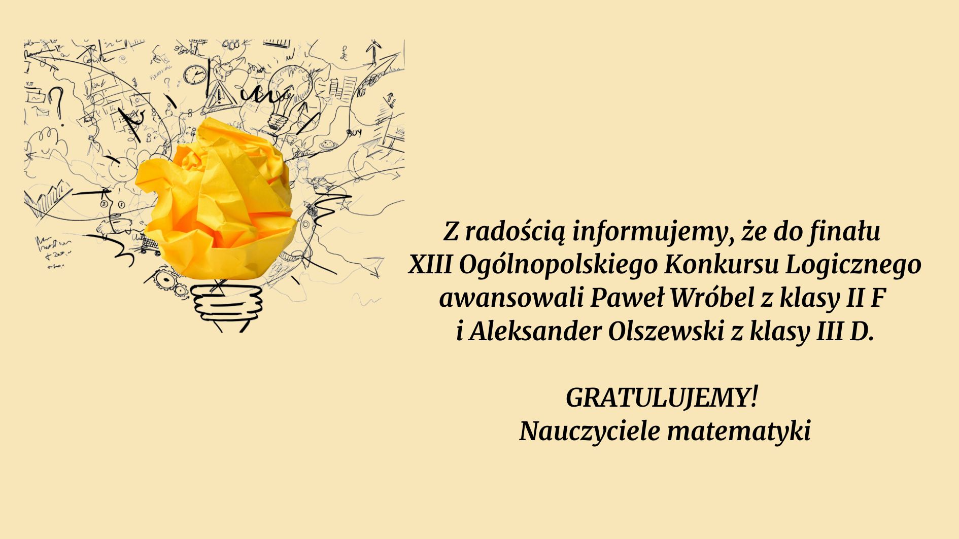 Grafika ma jednolite, jasnobeżowe tło. Kompozycja została podzielona na dwie części: Lewa strona: zawiera element graficzny z symboliką kreatywności i pomysłowości. Prawa strona: zawiera treść informacyjną w formie tekstu w języku polskim, napisaną ozdobną czcionką bezszeryfową, w kolorze czarnym. Element graficzny (lewa część): Na lewym fragmencie grafiki przedstawiona jest żółta, zgnieciona kartka papieru, uformowana w kształt przypominający żarówkę (symbol pomysłu). Kartka znajduje się centralnie nad stylizowaną graficznie podstawą żarówki, narysowaną cienką, czarną linią. Wokół żarówki rozciąga się gęsty, chaotyczny rysunek w stylu szkicowym, wykonany czarnym tuszem – przedstawia różne symbole związane z myśleniem, nauką i kreatywnością. Wśród nich można dostrzec: znaki zapytania, zarys zegara, wykresy, wzory matematyczne, koła zębate, strzałki, notatki odręczne, schematy i piktogramy. Treść tekstowa (prawa część grafiki): Po prawej stronie na tle beżowym znajduje się tekst w kolorze czarnym. Treść jest wyrównana do środka i zapisana kursywą z użyciem pogrubień: Z radością informujemy, że do finału XIII Ogólnopolskiego Konkursu Logicznego awansowali Paweł Wróbel z klasy II F i Aleksander Olszewski z klasy III D. GRATULUJEMY! Nauczyciele matematyki Znaczenie grafiki: Całość ma charakter gratulacyjny i informacyjny. Symbol żarówki oraz szkice mają podkreślać kreatywność i logiczne myślenie uczestników konkursu. Żółty kolor kartki nawiązuje do światła i idei, co wzmacnia symbolikę sukcesu intelektualnego.