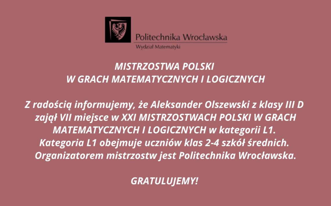 Typ materiału: Grafika informacyjna / ogłoszenie okolicznościowe Kolory tła i tekstu: Tło: ceglasto-różowe, jednolite Tekst: biały (kontrastowy, wyraźny) Treść tekstowa zawarta na grafice: U góry znajduje się logo Politechniki Wrocławskiej – czarny prostokąt z herbem uczelni (orzeł), obok czarny napis: „Politechnika Wrocławska Wydział Matematyki” Dalej, centralnie na grafice białym pogrubionym tekstem: MISTRZOSTWA POLSKI W GRACH MATEMATYCZNYCH I LOGICZNYCH Z radością informujemy, że Aleksander Olszewski z klasy III D zajął VII miejsce w XXI MISTRZOSTWACH POLSKI W GRACH MATEMATYCZNYCH I LOGICZNYCH w kategorii L1. Kategoria L1 obejmuje uczniów klas 2–4 szkół średnich. Organizatorem mistrzostw jest Politechnika Wrocławska. GRATULUJEMY! Charakter graficzny: Grafika nie zawiera żadnych ozdobników poza logo uczelni. Styl formalny, przejrzysty, typowy dla oficjalnych ogłoszeń instytucjonalnych. Tekst wyśrodkowany, wyrównany w osi pionowej. Alternatywny tekst (alt text): Ogłoszenie Politechniki Wrocławskiej – Wydział Matematyki informujące, że Aleksander Olszewski z klasy III D zdobył VII miejsce w XXI Mistrzostwach Polski w Grach Matematycznych i Logicznych w kategorii L1. Gratulacje.