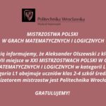 Typ materiału: Grafika informacyjna / ogłoszenie okolicznościowe Kolory tła i tekstu: Tło: ceglasto-różowe, jednolite Tekst: biały (kontrastowy, wyraźny) Treść tekstowa zawarta na grafice: U góry znajduje się logo Politechniki Wrocławskiej – czarny prostokąt z herbem uczelni (orzeł), obok czarny napis: „Politechnika Wrocławska Wydział Matematyki” Dalej, centralnie na grafice białym pogrubionym tekstem: MISTRZOSTWA POLSKI W GRACH MATEMATYCZNYCH I LOGICZNYCH Z radością informujemy, że Aleksander Olszewski z klasy III D zajął VII miejsce w XXI MISTRZOSTWACH POLSKI W GRACH MATEMATYCZNYCH I LOGICZNYCH w kategorii L1. Kategoria L1 obejmuje uczniów klas 2–4 szkół średnich. Organizatorem mistrzostw jest Politechnika Wrocławska. GRATULUJEMY! Charakter graficzny: Grafika nie zawiera żadnych ozdobników poza logo uczelni. Styl formalny, przejrzysty, typowy dla oficjalnych ogłoszeń instytucjonalnych. Tekst wyśrodkowany, wyrównany w osi pionowej. Alternatywny tekst (alt text): Ogłoszenie Politechniki Wrocławskiej – Wydział Matematyki informujące, że Aleksander Olszewski z klasy III D zdobył VII miejsce w XXI Mistrzostwach Polski w Grach Matematycznych i Logicznych w kategorii L1. Gratulacje.