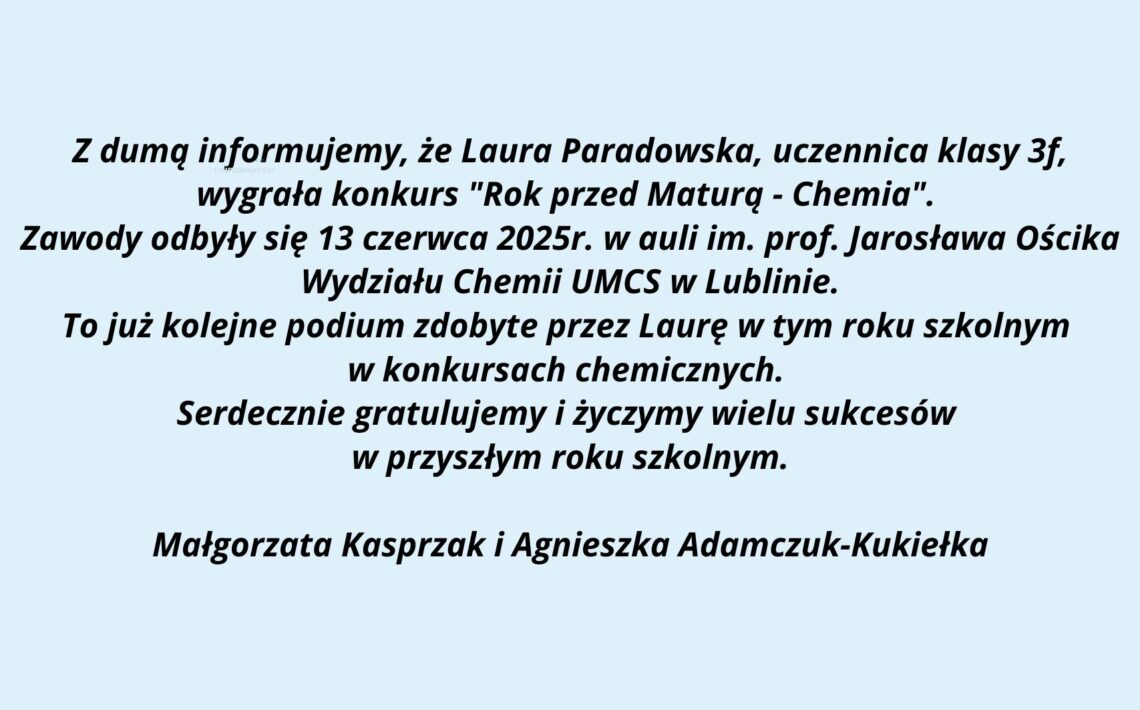 Grafika o charakterze informacyjno-gratulacyjnym, przedstawia komunikat skierowany do społeczności szkolnej i uczniów. Tło grafiki jest jasnobłękitne, a treść została umieszczona centralnie i zapisana czarną, pogrubioną czcionką (czcionka bezszeryfowa). Przekaz dotyczy sukcesu uczennicy Laury Paradowskiej w konkursie chemicznym organizowanym przez UMCS. Górna część grafiki – logo uczelni: Na górze znajduje się prostokąt w kolorze granatowym. Po lewej stronie prostokąta widnieje białe logo UMCS (Uniwersytet Marii Curie-Skłodowskiej), które zawiera stylizowany okrąg z 12 białymi gwiazdkami otaczającymi wewnętrzny symbol – uproszczone, geometryczne formy przypominające kłosy zboża lub gałęzie wiedzy. Po prawej stronie napisu znajduje się biały tekst: UMCS (pogrubioną, dużą czcionką) Pod spodem mniejszymi literami: Wydział Matematyki, Fizyki i Informatyki Środkowa część grafiki – treść informacyjna: Tekst napisany jest na niebieskawym tle, wyśrodkowany, zapisany kursywą z pogrubieniem, brzmi: Z dumą informujemy, że Laura Paradowska, uczennica klasy 3f, wygrała konkurs "Rok przed Maturą - Chemia". Zawody odbyły się 13 czerwca 2025r. w auli im. prof. Jarosława Ościka Wydziału Chemii UMCS w Lublinie. To już kolejne podium zdobyte przez Laurę w tym roku szkolnym w konkursach chemicznych. Serdecznie gratulujemy i życzymy wielu sukcesów w przyszłym roku szkolnym. Dolna część grafiki – podpisy: Na samym dole, pośrodku, znajduje się podpis dwóch osób, prawdopodobnie nauczycielek: Małgorzata Kasprzak i Agnieszka Adamczuk-Kukiełka Cel grafiki: Jest to oficjalna wiadomość gratulacyjna dla uczennicy odnoszącej sukces w konkursie przedmaturalnym z chemii. Komunikat ma za zadanie uhonorować osiągnięcia uczennicy oraz poinformować społeczność szkolną o wydarzeniu i jego organizatorze (UMCS, Wydział Chemii). Grafika jest czytelna, uporządkowana, pozbawiona ozdobników, dzięki czemu spełnia standardy dostępności.