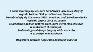Grafika o charakterze informacyjno-gratulacyjnym, przedstawia komunikat skierowany do społeczności szkolnej i uczniów. Tło grafiki jest jasnobłękitne, a treść została umieszczona centralnie i zapisana czarną, pogrubioną czcionką (czcionka bezszeryfowa). Przekaz dotyczy sukcesu uczennicy Laury Paradowskiej w konkursie chemicznym organizowanym przez UMCS. Górna część grafiki – logo uczelni: Na górze znajduje się prostokąt w kolorze granatowym. Po lewej stronie prostokąta widnieje białe logo UMCS (Uniwersytet Marii Curie-Skłodowskiej), które zawiera stylizowany okrąg z 12 białymi gwiazdkami otaczającymi wewnętrzny symbol – uproszczone, geometryczne formy przypominające kłosy zboża lub gałęzie wiedzy. Po prawej stronie napisu znajduje się biały tekst: UMCS (pogrubioną, dużą czcionką) Pod spodem mniejszymi literami: Wydział Matematyki, Fizyki i Informatyki Środkowa część grafiki – treść informacyjna: Tekst napisany jest na niebieskawym tle, wyśrodkowany, zapisany kursywą z pogrubieniem, brzmi: Z dumą informujemy, że Laura Paradowska, uczennica klasy 3f, wygrała konkurs "Rok przed Maturą - Chemia". Zawody odbyły się 13 czerwca 2025r. w auli im. prof. Jarosława Ościka Wydziału Chemii UMCS w Lublinie. To już kolejne podium zdobyte przez Laurę w tym roku szkolnym w konkursach chemicznych. Serdecznie gratulujemy i życzymy wielu sukcesów w przyszłym roku szkolnym. Dolna część grafiki – podpisy: Na samym dole, pośrodku, znajduje się podpis dwóch osób, prawdopodobnie nauczycielek: Małgorzata Kasprzak i Agnieszka Adamczuk-Kukiełka Cel grafiki: Jest to oficjalna wiadomość gratulacyjna dla uczennicy odnoszącej sukces w konkursie przedmaturalnym z chemii. Komunikat ma za zadanie uhonorować osiągnięcia uczennicy oraz poinformować społeczność szkolną o wydarzeniu i jego organizatorze (UMCS, Wydział Chemii). Grafika jest czytelna, uporządkowana, pozbawiona ozdobników, dzięki czemu spełnia standardy dostępności.