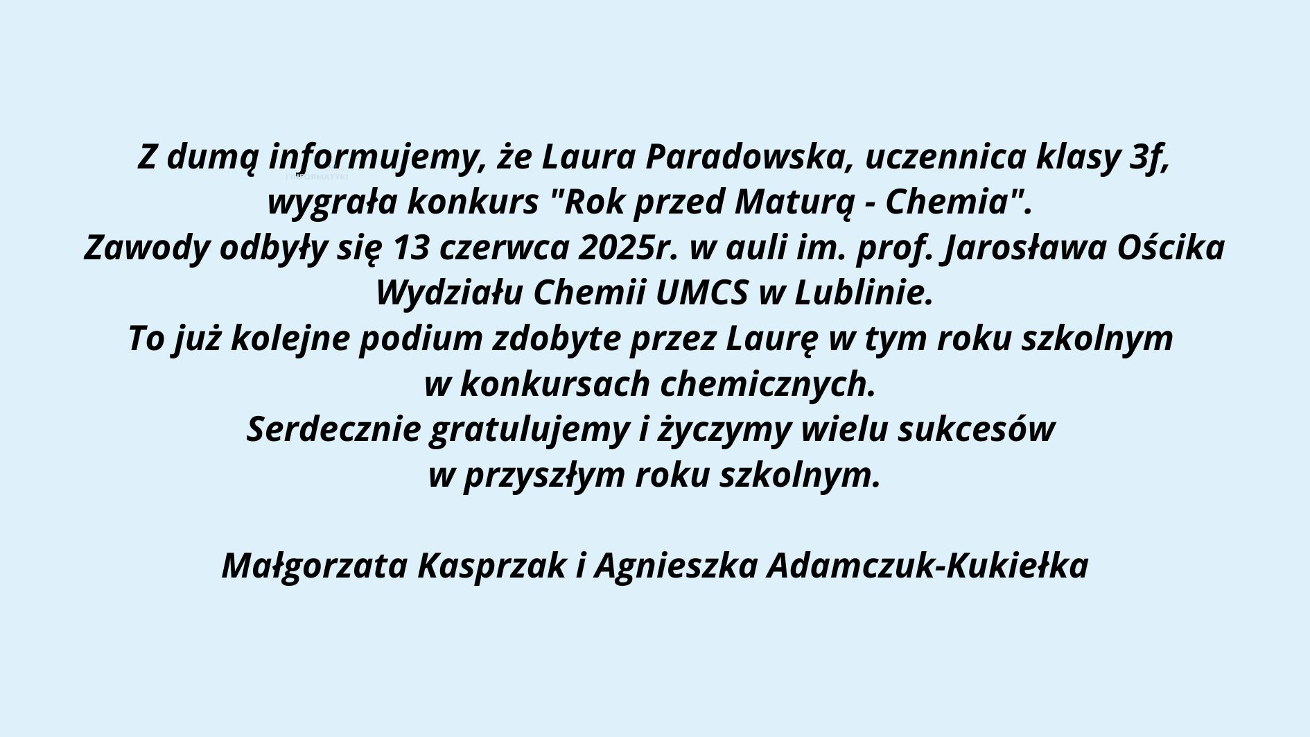 Grafika o charakterze informacyjno-gratulacyjnym, przedstawia komunikat skierowany do społeczności szkolnej i uczniów. Tło grafiki jest jasnobłękitne, a treść została umieszczona centralnie i zapisana czarną, pogrubioną czcionką (czcionka bezszeryfowa). Przekaz dotyczy sukcesu uczennicy Laury Paradowskiej w konkursie chemicznym organizowanym przez UMCS. Górna część grafiki – logo uczelni: Na górze znajduje się prostokąt w kolorze granatowym. Po lewej stronie prostokąta widnieje białe logo UMCS (Uniwersytet Marii Curie-Skłodowskiej), które zawiera stylizowany okrąg z 12 białymi gwiazdkami otaczającymi wewnętrzny symbol – uproszczone, geometryczne formy przypominające kłosy zboża lub gałęzie wiedzy. Po prawej stronie napisu znajduje się biały tekst: UMCS (pogrubioną, dużą czcionką) Pod spodem mniejszymi literami: Wydział Matematyki, Fizyki i Informatyki Środkowa część grafiki – treść informacyjna: Tekst napisany jest na niebieskawym tle, wyśrodkowany, zapisany kursywą z pogrubieniem, brzmi: Z dumą informujemy, że Laura Paradowska, uczennica klasy 3f, wygrała konkurs "Rok przed Maturą - Chemia". Zawody odbyły się 13 czerwca 2025r. w auli im. prof. Jarosława Ościka Wydziału Chemii UMCS w Lublinie. To już kolejne podium zdobyte przez Laurę w tym roku szkolnym w konkursach chemicznych. Serdecznie gratulujemy i życzymy wielu sukcesów w przyszłym roku szkolnym. Dolna część grafiki – podpisy: Na samym dole, pośrodku, znajduje się podpis dwóch osób, prawdopodobnie nauczycielek: Małgorzata Kasprzak i Agnieszka Adamczuk-Kukiełka Cel grafiki: Jest to oficjalna wiadomość gratulacyjna dla uczennicy odnoszącej sukces w konkursie przedmaturalnym z chemii. Komunikat ma za zadanie uhonorować osiągnięcia uczennicy oraz poinformować społeczność szkolną o wydarzeniu i jego organizatorze (UMCS, Wydział Chemii). Grafika jest czytelna, uporządkowana, pozbawiona ozdobników, dzięki czemu spełnia standardy dostępności.