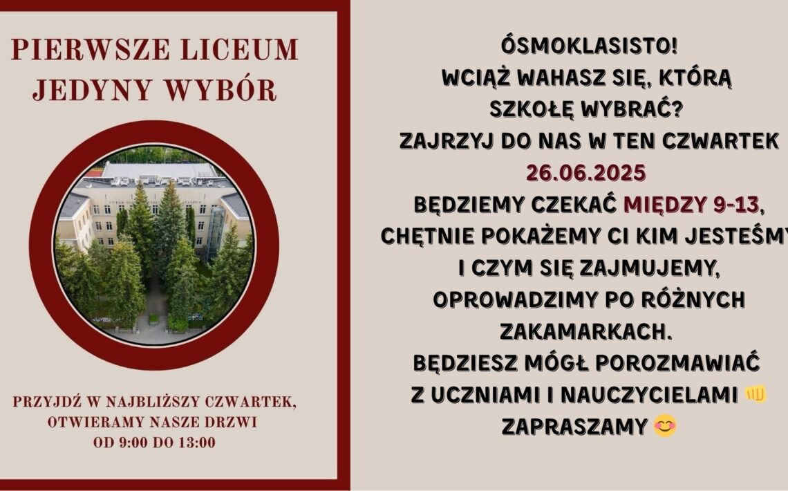 Grafika podzielona jest na dwie równe pionowe części. Lewa część jest utrzymana w kolorze beżowym z bordową ramką i zdjęciem, natomiast prawa część to tło jednolicie beżowe z dużą ilością tekstu w kolorze czarnym i bordowym. Lewa strona grafiki: Na górze, dużymi bordowymi literami napis: „PIERWSZE LICEUM JEDYNY WYBÓR” Poniżej znajduje się okrągłe zdjęcie z grubą bordową ramką. Opis zdjęcia w okręgu: Fotografia lotnicza budynku szkolnego – klasyczna, jasna fasada z napisem na górze budynku: „LICEUM OGÓLNOKSZTAŁCĄCE”. Budynek ma trzy piętra, symetryczny układ okien i drzwi wejściowe zasłonięte przez wysokie, gęsto rosnące świerki. Wokół zielone krzewy, drzewa i chodniki z kostki brukowej prowadzące do wejścia. Pod zdjęciem, na dole tej sekcji, bordowym tekstem: „PRZYJDŹ W NAJBLIŻSZY CZWARTEK, OTWIERAMY NASZE DRZWI OD 9:00 DO 13:00” Prawa strona grafiki: Tekst umieszczony centralnie, czarną i bordową czcionką, w różnej wielkości i pogrubieniu. Treść (z zachowaniem formatowania): ÓSMOKLASISTO! WCIĄŻ WAHASZ SIĘ, KTÓRĄ SZKOŁĘ WYBRAĆ? ZAJRZYJ DO NAS W TEN CZWARTEK 26.06.2025 (data w bordowym kolorze) BĘDZIEMY CZEKAĆ MIĘDZY 9-13, („między 9-13” również na bordowo) CHĘTNIE POKAŻEMY CI KIM JESTEŚMY I CZYM SIĘ ZAJMUJEMY, OPROWADZIMY PO RÓŻNYCH ZAKAMARKACH. BĘDZIESZ MÓGŁ POROZMAWIAĆ Z UCZNIAMI I NAUCZYCIELAMI 👊 ZAPRASZAMY 😊 Na końcu występują dwie emoji: 👊 (zaciśnięta pięść jako gest przywitania lub siły) 😊 (uśmiechnięta twarz) Przekaz grafiki: Grafika promuje Dzień Otwarty w liceum, który odbędzie się 26 czerwca 2025 roku, w czwartek, w godzinach od 9:00 do 13:00. Celem jest zaproszenie uczniów klas ósmych do odwiedzenia szkoły, poznania jej oferty, porozmawiania z uczniami i nauczycielami oraz zwiedzenia budynku.