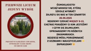 Grafika podzielona jest na dwie równe pionowe części. Lewa część jest utrzymana w kolorze beżowym z bordową ramką i zdjęciem, natomiast prawa część to tło jednolicie beżowe z dużą ilością tekstu w kolorze czarnym i bordowym.

Lewa strona grafiki:

    Na górze, dużymi bordowymi literami napis:
    „PIERWSZE LICEUM JEDYNY WYBÓR”

    Poniżej znajduje się okrągłe zdjęcie z grubą bordową ramką.
    Opis zdjęcia w okręgu:
    Fotografia lotnicza budynku szkolnego – klasyczna, jasna fasada z napisem na górze budynku: „LICEUM OGÓLNOKSZTAŁCĄCE”.
    Budynek ma trzy piętra, symetryczny układ okien i drzwi wejściowe zasłonięte przez wysokie, gęsto rosnące świerki. Wokół zielone krzewy, drzewa i chodniki z kostki brukowej prowadzące do wejścia.

    Pod zdjęciem, na dole tej sekcji, bordowym tekstem:
    „PRZYJDŹ W NAJBLIŻSZY CZWARTEK, OTWIERAMY NASZE DRZWI OD 9:00 DO 13:00”

Prawa strona grafiki:

    Tekst umieszczony centralnie, czarną i bordową czcionką, w różnej wielkości i pogrubieniu. Treść (z zachowaniem formatowania):

ÓSMOKLASISTO!
WCIĄŻ WAHASZ SIĘ, KTÓRĄ SZKOŁĘ WYBRAĆ?
ZAJRZYJ DO NAS W TEN CZWARTEK
26.06.2025 (data w bordowym kolorze)
BĘDZIEMY CZEKAĆ MIĘDZY 9-13, („między 9-13” również na bordowo)
CHĘTNIE POKAŻEMY CI KIM JESTEŚMY I CZYM SIĘ ZAJMUJEMY,
OPROWADZIMY PO RÓŻNYCH ZAKAMARKACH.
BĘDZIESZ MÓGŁ POROZMAWIAĆ Z UCZNIAMI I NAUCZYCIELAMI 👊
ZAPRASZAMY 😊

Na końcu występują dwie emoji:

    👊 (zaciśnięta pięść jako gest przywitania lub siły)

    😊 (uśmiechnięta twarz)

Przekaz grafiki:

Grafika promuje Dzień Otwarty w liceum, który odbędzie się 26 czerwca 2025 roku, w czwartek, w godzinach od 9:00 do 13:00. Celem jest zaproszenie uczniów klas ósmych do odwiedzenia szkoły, poznania jej oferty, porozmawiania z uczniami i nauczycielami oraz zwiedzenia budynku.