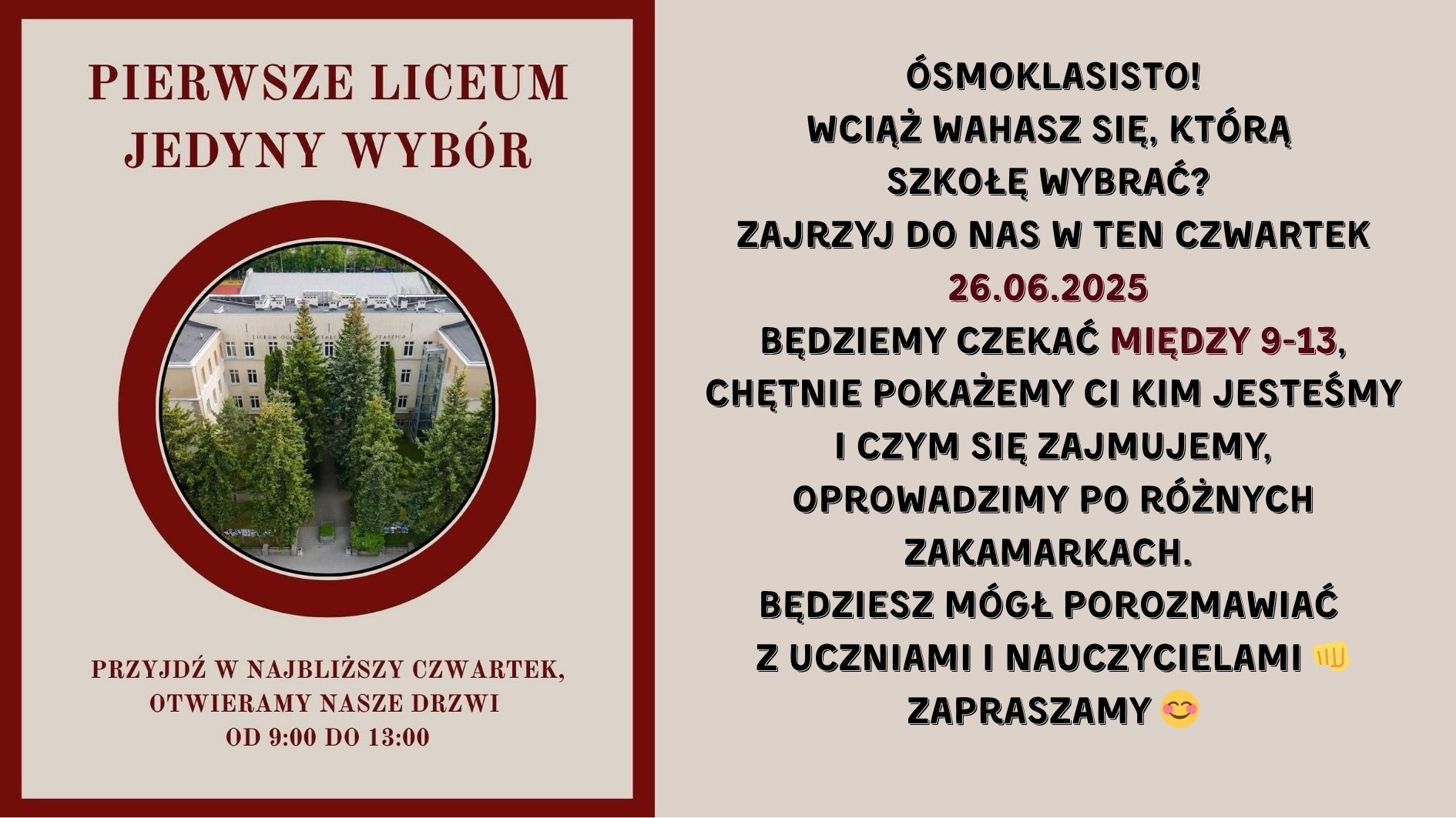 Grafika podzielona jest na dwie równe pionowe części. Lewa część jest utrzymana w kolorze beżowym z bordową ramką i zdjęciem, natomiast prawa część to tło jednolicie beżowe z dużą ilością tekstu w kolorze czarnym i bordowym. Lewa strona grafiki: Na górze, dużymi bordowymi literami napis: „PIERWSZE LICEUM JEDYNY WYBÓR” Poniżej znajduje się okrągłe zdjęcie z grubą bordową ramką. Opis zdjęcia w okręgu: Fotografia lotnicza budynku szkolnego – klasyczna, jasna fasada z napisem na górze budynku: „LICEUM OGÓLNOKSZTAŁCĄCE”. Budynek ma trzy piętra, symetryczny układ okien i drzwi wejściowe zasłonięte przez wysokie, gęsto rosnące świerki. Wokół zielone krzewy, drzewa i chodniki z kostki brukowej prowadzące do wejścia. Pod zdjęciem, na dole tej sekcji, bordowym tekstem: „PRZYJDŹ W NAJBLIŻSZY CZWARTEK, OTWIERAMY NASZE DRZWI OD 9:00 DO 13:00” Prawa strona grafiki: Tekst umieszczony centralnie, czarną i bordową czcionką, w różnej wielkości i pogrubieniu. Treść (z zachowaniem formatowania): ÓSMOKLASISTO! WCIĄŻ WAHASZ SIĘ, KTÓRĄ SZKOŁĘ WYBRAĆ? ZAJRZYJ DO NAS W TEN CZWARTEK 26.06.2025 (data w bordowym kolorze) BĘDZIEMY CZEKAĆ MIĘDZY 9-13, („między 9-13” również na bordowo) CHĘTNIE POKAŻEMY CI KIM JESTEŚMY I CZYM SIĘ ZAJMUJEMY, OPROWADZIMY PO RÓŻNYCH ZAKAMARKACH. BĘDZIESZ MÓGŁ POROZMAWIAĆ Z UCZNIAMI I NAUCZYCIELAMI 👊 ZAPRASZAMY 😊 Na końcu występują dwie emoji: 👊 (zaciśnięta pięść jako gest przywitania lub siły) 😊 (uśmiechnięta twarz) Przekaz grafiki: Grafika promuje Dzień Otwarty w liceum, który odbędzie się 26 czerwca 2025 roku, w czwartek, w godzinach od 9:00 do 13:00. Celem jest zaproszenie uczniów klas ósmych do odwiedzenia szkoły, poznania jej oferty, porozmawiania z uczniami i nauczycielami oraz zwiedzenia budynku.