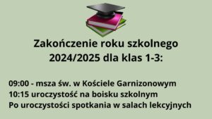Grafika informacyjna na temat zakończenia roku szkolnego 2024/2025 dla klas 1-3. Tło grafiki jest jednolite, jasnoszare z zielonym odcieniem (pistacjowe). Na środku, w górnej części znajduje się kolorowa grafika z książkami i biretem, poniżej której umieszczono czarny tekst informacyjny.
Elementy graficzne:

Obraz na górze (centralnie):

    Trzy książki ułożone w stos.

        Dolna książka jest zielona.

        Środkowa – różowa (ciemny róż) z białymi kartkami.

        Górna – czarna lub bardzo ciemna, na niej leży czarny biret akademicki z kwadratową płaską częścią i wypustką.

    Książki i biret mają lekko trójwymiarowy wygląd (efekt cienia i światła), co nadaje im głębi.

    Grafika symbolizuje edukację i zakończenie etapu nauki.

Tekst znajdujący się pod grafiką (czarną, grubą czcionką):

Nagłówek (większa czcionka, wyśrodkowany):

    Zakończenie roku szkolnego
    2024/2025 dla klas 1-3:

Tekst szczegółowy (mniejsza czcionka, wyśrodkowany, ale poniżej nagłówka):

    09:00 – msza św. w Kościele Garnizonowym
    10:15 uroczystość na boisku szkolnym
    Po uroczystości spotkania w salach lekcyjnych

Opis dla osoby niewidomej (do wyobrażenia sobie obrazu w myślach):

Wyobraź sobie jasne, spokojne tło w odcieniu pistacjowym. Na jego środku, na górze znajduje się barwna ilustracja z trzema książkami – zieloną, różową i ciemną – ułożonymi jedna na drugiej. Na szczycie leży klasyczny czarny biret ukończenia szkoły, symbol nauki i celebracji zakończenia roku. Poniżej, wyśrodkowany czarny tekst informuje o planie uroczystości zakończenia roku szkolnego 2024/2025 dla najmłodszych uczniów z klas 1 do 3. Uroczystości rozpoczną się o godzinie 9:00 mszą świętą w Kościele Garnizonowym, potem o 10:15 odbędzie się główna część na boisku szkolnym, a po niej – spotkania w salach lekcyjnych.
