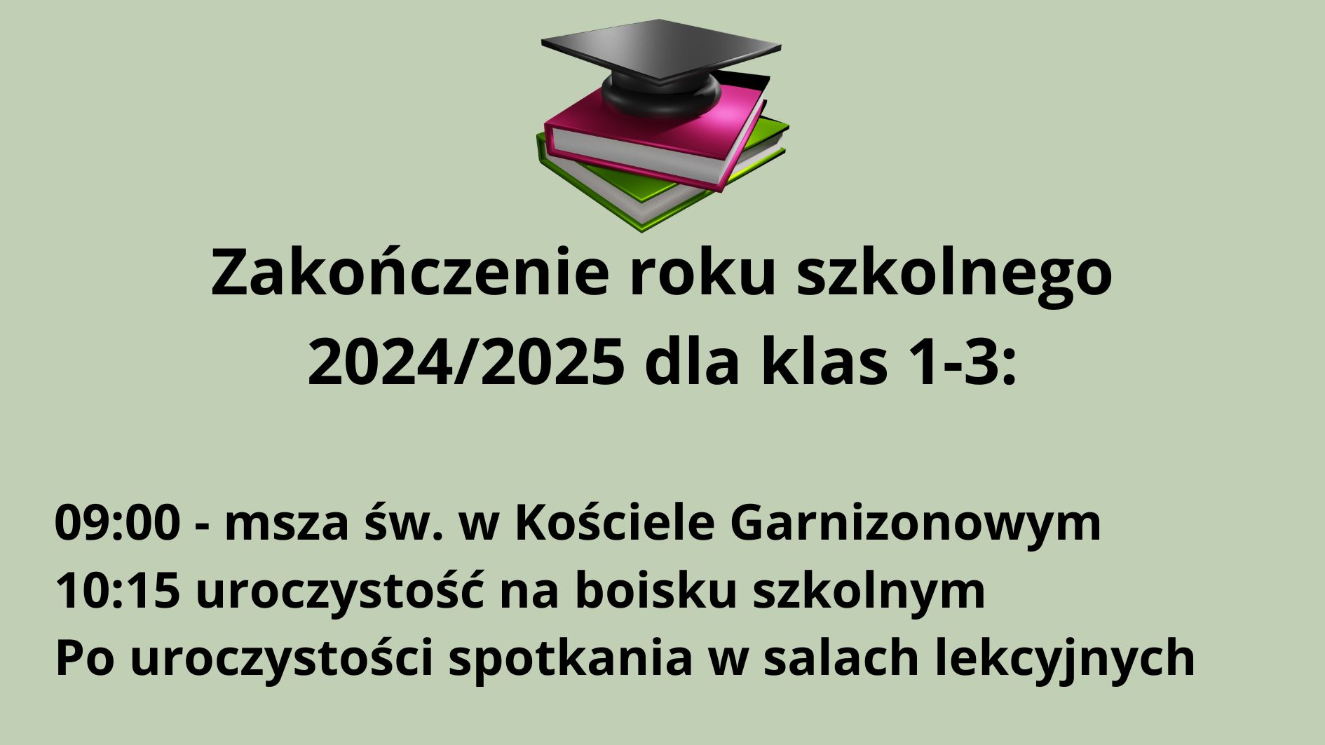 Grafika informacyjna na temat zakończenia roku szkolnego 2024/2025 dla klas 1-3. Tło grafiki jest jednolite, jasnoszare z zielonym odcieniem (pistacjowe). Na środku, w górnej części znajduje się kolorowa grafika z książkami i biretem, poniżej której umieszczono czarny tekst informacyjny. Elementy graficzne: Obraz na górze (centralnie): Trzy książki ułożone w stos. Dolna książka jest zielona. Środkowa – różowa (ciemny róż) z białymi kartkami. Górna – czarna lub bardzo ciemna, na niej leży czarny biret akademicki z kwadratową płaską częścią i wypustką. Książki i biret mają lekko trójwymiarowy wygląd (efekt cienia i światła), co nadaje im głębi. Grafika symbolizuje edukację i zakończenie etapu nauki. Tekst znajdujący się pod grafiką (czarną, grubą czcionką): Nagłówek (większa czcionka, wyśrodkowany): Zakończenie roku szkolnego 2024/2025 dla klas 1-3: Tekst szczegółowy (mniejsza czcionka, wyśrodkowany, ale poniżej nagłówka): 09:00 – msza św. w Kościele Garnizonowym 10:15 uroczystość na boisku szkolnym Po uroczystości spotkania w salach lekcyjnych Opis dla osoby niewidomej (do wyobrażenia sobie obrazu w myślach): Wyobraź sobie jasne, spokojne tło w odcieniu pistacjowym. Na jego środku, na górze znajduje się barwna ilustracja z trzema książkami – zieloną, różową i ciemną – ułożonymi jedna na drugiej. Na szczycie leży klasyczny czarny biret ukończenia szkoły, symbol nauki i celebracji zakończenia roku. Poniżej, wyśrodkowany czarny tekst informuje o planie uroczystości zakończenia roku szkolnego 2024/2025 dla najmłodszych uczniów z klas 1 do 3. Uroczystości rozpoczną się o godzinie 9:00 mszą świętą w Kościele Garnizonowym, potem o 10:15 odbędzie się główna część na boisku szkolnym, a po niej – spotkania w salach lekcyjnych.