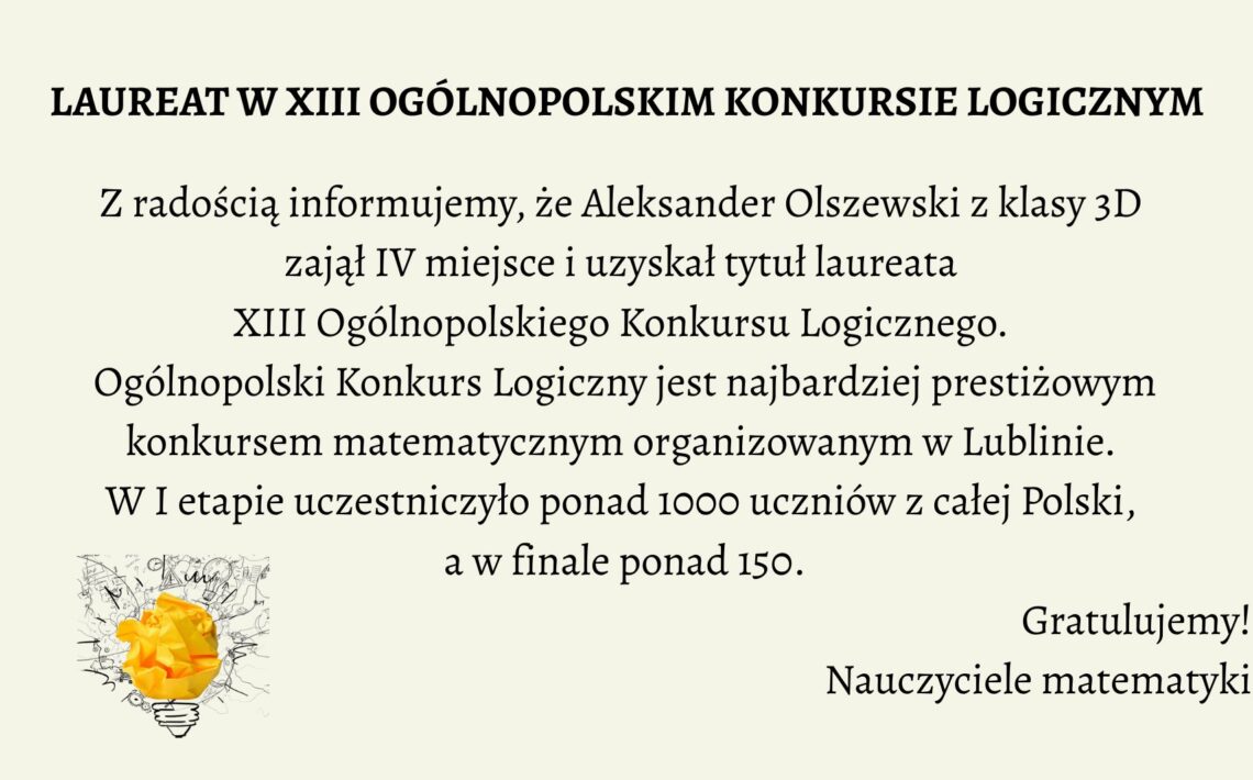 Grafika informacyjna, która celebruje sukces ucznia w ogólnopolskim konkursie matematycznym. Tło jest jednolite, w jasnym, kremowym odcieniu. Tekst umieszczony jest centralnie, napisany elegancką, czytelną czcionką szeryfową w kolorze czarnym. W lewym dolnym rogu znajduje się grafika żarówki z pomiętym papierem w środku, symbolizująca kreatywność i logiczne myślenie. Treść tekstowa zawarta na grafice: Nagłówek (wyróżniony pogrubieniem i większą czcionką): LAUREAT W XIII OGÓLNOPOLSKIM KONKURSIE LOGICZNYM Tekst główny: Z radością informujemy, że Aleksander Olszewski z klasy 3D zajął IV miejsce i uzyskał tytuł laureata XIII Ogólnopolskiego Konkursu Logicznego. Ogólnopolski Konkurs Logiczny jest najbardziej prestiżowym konkursem matematycznym organizowanym w Lublinie. W I etapie uczestniczyło ponad 1000 uczniów z całej Polski, a w finale ponad 150. Podpis pod treścią (prawy dolny róg): Gratulujemy! Nauczyciele matematyki Element graficzny w lewym dolnym rogu: Żarówka symbolizująca pomysłowość. Wewnątrz żarówki znajduje się kulka zgniecionego papieru w kolorze intensywnej żółci. Tło żarówki wypełnione jest szkicami schematów, równań i rysunków technicznych, sugerujących powiązanie z naukami ścisłymi. Opis alternatywny dla osoby niewidomej (do wykorzystania na stronie internetowej lub w systemie odczytu ekranu): Grafika na jasnokremowym tle zawiera informację o sukcesie ucznia w konkursie matematycznym. W centralnej części umieszczono tekst informujący, że Aleksander Olszewski z klasy 3D zdobył IV miejsce i tytuł laureata XIII Ogólnopolskiego Konkursu Logicznego organizowanego w Lublinie. W konkursie brało udział ponad 1000 uczniów w pierwszym etapie, a do finału dostało się ponad 150. Na dole, po prawej stronie widnieje podpis „Gratulujemy! Nauczyciele matematyki”, a po lewej – ilustracja żarówki z pomiętym żółtym papierem w środku, otoczona szkicami i symbolami naukowymi. Grafika celebruje osiągnięcia edukacyjne i promuje rozwój logicznego myślenia.