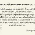 Grafika informacyjna, która celebruje sukces ucznia w ogólnopolskim konkursie matematycznym. Tło jest jednolite, w jasnym, kremowym odcieniu. Tekst umieszczony jest centralnie, napisany elegancką, czytelną czcionką szeryfową w kolorze czarnym. W lewym dolnym rogu znajduje się grafika żarówki z pomiętym papierem w środku, symbolizująca kreatywność i logiczne myślenie. Treść tekstowa zawarta na grafice: Nagłówek (wyróżniony pogrubieniem i większą czcionką): LAUREAT W XIII OGÓLNOPOLSKIM KONKURSIE LOGICZNYM Tekst główny: Z radością informujemy, że Aleksander Olszewski z klasy 3D zajął IV miejsce i uzyskał tytuł laureata XIII Ogólnopolskiego Konkursu Logicznego. Ogólnopolski Konkurs Logiczny jest najbardziej prestiżowym konkursem matematycznym organizowanym w Lublinie. W I etapie uczestniczyło ponad 1000 uczniów z całej Polski, a w finale ponad 150. Podpis pod treścią (prawy dolny róg): Gratulujemy! Nauczyciele matematyki Element graficzny w lewym dolnym rogu: Żarówka symbolizująca pomysłowość. Wewnątrz żarówki znajduje się kulka zgniecionego papieru w kolorze intensywnej żółci. Tło żarówki wypełnione jest szkicami schematów, równań i rysunków technicznych, sugerujących powiązanie z naukami ścisłymi. Opis alternatywny dla osoby niewidomej (do wykorzystania na stronie internetowej lub w systemie odczytu ekranu): Grafika na jasnokremowym tle zawiera informację o sukcesie ucznia w konkursie matematycznym. W centralnej części umieszczono tekst informujący, że Aleksander Olszewski z klasy 3D zdobył IV miejsce i tytuł laureata XIII Ogólnopolskiego Konkursu Logicznego organizowanego w Lublinie. W konkursie brało udział ponad 1000 uczniów w pierwszym etapie, a do finału dostało się ponad 150. Na dole, po prawej stronie widnieje podpis „Gratulujemy! Nauczyciele matematyki”, a po lewej – ilustracja żarówki z pomiętym żółtym papierem w środku, otoczona szkicami i symbolami naukowymi. Grafika celebruje osiągnięcia edukacyjne i promuje rozwój logicznego myślenia.