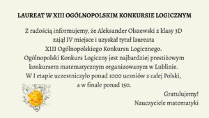 Grafika informacyjna, która celebruje sukces ucznia w ogólnopolskim konkursie matematycznym. Tło jest jednolite, w jasnym, kremowym odcieniu. Tekst umieszczony jest centralnie, napisany elegancką, czytelną czcionką szeryfową w kolorze czarnym. W lewym dolnym rogu znajduje się grafika żarówki z pomiętym papierem w środku, symbolizująca kreatywność i logiczne myślenie.
Treść tekstowa zawarta na grafice:

Nagłówek (wyróżniony pogrubieniem i większą czcionką):

    LAUREAT W XIII OGÓLNOPOLSKIM KONKURSIE LOGICZNYM

Tekst główny:

    Z radością informujemy, że Aleksander Olszewski z klasy 3D
    zajął IV miejsce i uzyskał tytuł laureata
    XIII Ogólnopolskiego Konkursu Logicznego.
    Ogólnopolski Konkurs Logiczny jest najbardziej prestiżowym
    konkursem matematycznym organizowanym w Lublinie.
    W I etapie uczestniczyło ponad 1000 uczniów z całej Polski,
    a w finale ponad 150.

Podpis pod treścią (prawy dolny róg):

    Gratulujemy!
    Nauczyciele matematyki

Element graficzny w lewym dolnym rogu:

    Żarówka symbolizująca pomysłowość.

    Wewnątrz żarówki znajduje się kulka zgniecionego papieru w kolorze intensywnej żółci.

    Tło żarówki wypełnione jest szkicami schematów, równań i rysunków technicznych, sugerujących powiązanie z naukami ścisłymi.

Opis alternatywny dla osoby niewidomej (do wykorzystania na stronie internetowej lub w systemie odczytu ekranu):

Grafika na jasnokremowym tle zawiera informację o sukcesie ucznia w konkursie matematycznym. W centralnej części umieszczono tekst informujący, że Aleksander Olszewski z klasy 3D zdobył IV miejsce i tytuł laureata XIII Ogólnopolskiego Konkursu Logicznego organizowanego w Lublinie. W konkursie brało udział ponad 1000 uczniów w pierwszym etapie, a do finału dostało się ponad 150. Na dole, po prawej stronie widnieje podpis „Gratulujemy! Nauczyciele matematyki”, a po lewej – ilustracja żarówki z pomiętym żółtym papierem w środku, otoczona szkicami i symbolami naukowymi. Grafika celebruje osiągnięcia edukacyjne i promuje rozwój logicznego myślenia.