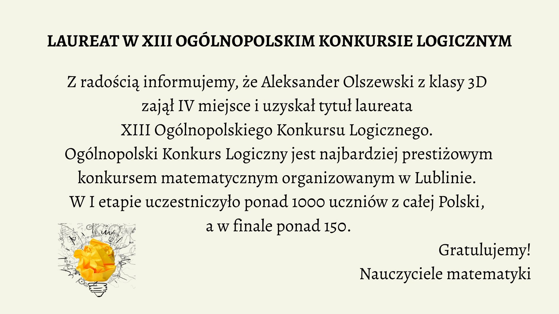 Grafika informacyjna, która celebruje sukces ucznia w ogólnopolskim konkursie matematycznym. Tło jest jednolite, w jasnym, kremowym odcieniu. Tekst umieszczony jest centralnie, napisany elegancką, czytelną czcionką szeryfową w kolorze czarnym. W lewym dolnym rogu znajduje się grafika żarówki z pomiętym papierem w środku, symbolizująca kreatywność i logiczne myślenie. Treść tekstowa zawarta na grafice: Nagłówek (wyróżniony pogrubieniem i większą czcionką): LAUREAT W XIII OGÓLNOPOLSKIM KONKURSIE LOGICZNYM Tekst główny: Z radością informujemy, że Aleksander Olszewski z klasy 3D zajął IV miejsce i uzyskał tytuł laureata XIII Ogólnopolskiego Konkursu Logicznego. Ogólnopolski Konkurs Logiczny jest najbardziej prestiżowym konkursem matematycznym organizowanym w Lublinie. W I etapie uczestniczyło ponad 1000 uczniów z całej Polski, a w finale ponad 150. Podpis pod treścią (prawy dolny róg): Gratulujemy! Nauczyciele matematyki Element graficzny w lewym dolnym rogu: Żarówka symbolizująca pomysłowość. Wewnątrz żarówki znajduje się kulka zgniecionego papieru w kolorze intensywnej żółci. Tło żarówki wypełnione jest szkicami schematów, równań i rysunków technicznych, sugerujących powiązanie z naukami ścisłymi. Opis alternatywny dla osoby niewidomej (do wykorzystania na stronie internetowej lub w systemie odczytu ekranu): Grafika na jasnokremowym tle zawiera informację o sukcesie ucznia w konkursie matematycznym. W centralnej części umieszczono tekst informujący, że Aleksander Olszewski z klasy 3D zdobył IV miejsce i tytuł laureata XIII Ogólnopolskiego Konkursu Logicznego organizowanego w Lublinie. W konkursie brało udział ponad 1000 uczniów w pierwszym etapie, a do finału dostało się ponad 150. Na dole, po prawej stronie widnieje podpis „Gratulujemy! Nauczyciele matematyki”, a po lewej – ilustracja żarówki z pomiętym żółtym papierem w środku, otoczona szkicami i symbolami naukowymi. Grafika celebruje osiągnięcia edukacyjne i promuje rozwój logicznego myślenia.
