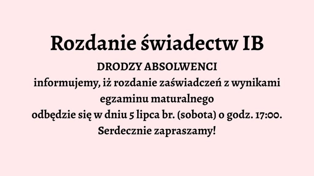 Opis graficzny: Tło grafiki jest jednolite, jasnoróżowe. Całość tekstu jest wyśrodkowana na środku grafiki i zapisana czarną, pogrubioną czcionką. Brak elementów dekoracyjnych, ilustracji lub ikon. Grafika utrzymana jest w stylu oficjalnego ogłoszenia. Treść tekstu: Rozdanie świadectw IB DRODZY ABSOLWENCI informujemy, iż rozdanie zaświadczeń z wynikami egzaminu maturalnego odbędzie się w dniu 5 lipca br. (sobota) o godz. 17:00. Serdecznie zapraszamy!