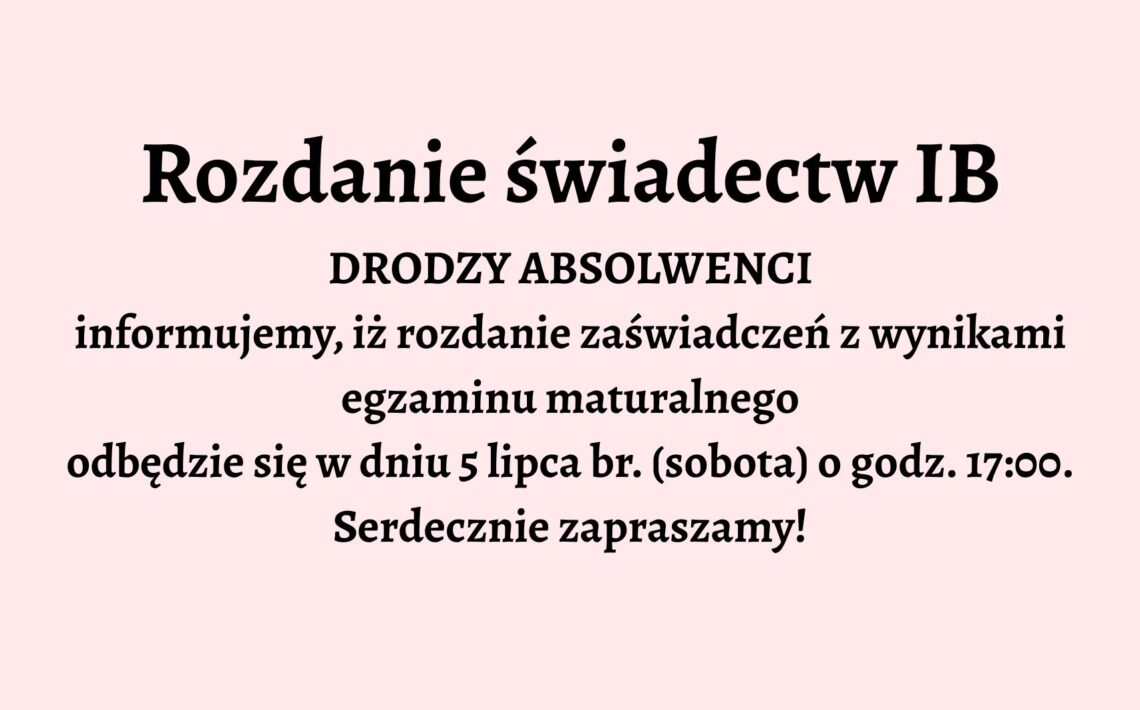 Opis graficzny: Tło grafiki jest jednolite, jasnoróżowe. Całość tekstu jest wyśrodkowana na środku grafiki i zapisana czarną, pogrubioną czcionką. Brak elementów dekoracyjnych, ilustracji lub ikon. Grafika utrzymana jest w stylu oficjalnego ogłoszenia. Treść tekstu: Rozdanie świadectw IB DRODZY ABSOLWENCI informujemy, iż rozdanie zaświadczeń z wynikami egzaminu maturalnego odbędzie się w dniu 5 lipca br. (sobota) o godz. 17:00. Serdecznie zapraszamy!
