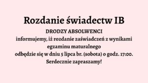 Opis graficzny:

Tło grafiki jest jednolite, jasnoróżowe. Całość tekstu jest wyśrodkowana na środku grafiki i zapisana czarną, pogrubioną czcionką. Brak elementów dekoracyjnych, ilustracji lub ikon. Grafika utrzymana jest w stylu oficjalnego ogłoszenia.

Treść tekstu:

Rozdanie świadectw IB

DRODZY ABSOLWENCI
informujemy, iż rozdanie zaświadczeń z wynikami 
egzaminu maturalnego
odbędzie się w dniu 5 lipca br. (sobota) o godz. 17:00.
Serdecznie zapraszamy!