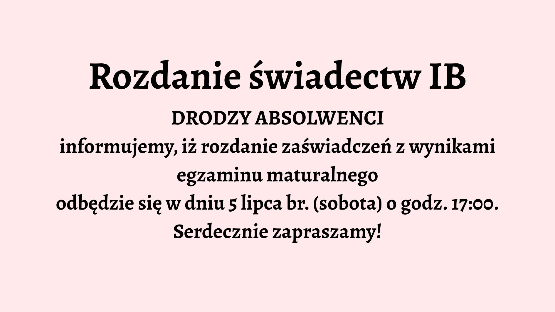 Opis graficzny: Tło grafiki jest jednolite, jasnoróżowe. Całość tekstu jest wyśrodkowana na środku grafiki i zapisana czarną, pogrubioną czcionką. Brak elementów dekoracyjnych, ilustracji lub ikon. Grafika utrzymana jest w stylu oficjalnego ogłoszenia. Treść tekstu: Rozdanie świadectw IB DRODZY ABSOLWENCI informujemy, iż rozdanie zaświadczeń z wynikami egzaminu maturalnego odbędzie się w dniu 5 lipca br. (sobota) o godz. 17:00. Serdecznie zapraszamy!