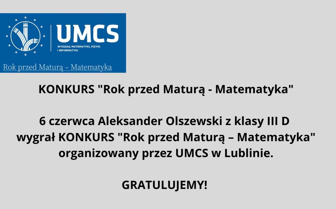 Grafika informacyjna o charakterze gratulacyjnym, zaprojektowana na prostym, jasnoszarym tle. Zawiera informacje o wygranej ucznia w konkursie matematycznym organizowanym przez Uniwersytet Marii Curie-Skłodowskiej (UMCS) w Lublinie. Opis elementów graficznych: Górna część grafiki – logo i nagłówek: Na górze znajduje się prostokąt w kolorze granatowym. Po lewej stronie tego prostokąta widnieje okrągłe logo UMCS (Uniwersytetu Marii Curie-Skłodowskiej). Wewnątrz koła znajdują się białe, stylizowane elementy graficzne przypominające kłosy zboża oraz pionowe linie, co może symbolizować naukę i rozwój. Wokół koła znajduje się 12 białych gwiazdek. Po prawej stronie logo, na granatowym tle, białymi literami napisano: UMCS (pod spodem mniejszymi literami) Wydział Matematyki, Fizyki i Informatyki Pod tą częścią, na samym dole granatowego prostokąta, znajduje się napis w kolorze białym z niebieskim podkreśleniem: Rok przed Maturą – Matematyka Środkowa część grafiki – treść ogłoszenia: Na środku, dużymi, pogrubionymi czarnymi literami na jasnoszarym tle znajduje się tekst: KONKURS "Rok przed Maturą - Matematyka" Niżej, w dwóch kolejnych wierszach, również pogrubioną czcionką: 6 czerwca Aleksander Olszewski z klasy III D wygrał KONKURS "Rok przed Maturą – Matematyka" organizowany przez UMCS w Lublinie. Dolna część grafiki – gratulacje: Na dole, wyśrodkowany napis: GRATULUJEMY! (czarna, pogrubiona czcionka, większa niż pozostały tekst ogłoszenia) Funkcja grafiki: Jest to oficjalna, wizualna informacja gratulacyjna, mająca na celu uhonorowanie sukcesu ucznia w konkursie matematycznym oraz promowanie wydarzenia związanego z UMCS. Grafika jest przejrzysta, czytelna, bez elementów rozpraszających, zgodna z zasadami dostępności dla osób z niepełnosprawnościami.