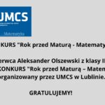 Grafika informacyjna o charakterze gratulacyjnym, zaprojektowana na prostym, jasnoszarym tle. Zawiera informacje o wygranej ucznia w konkursie matematycznym organizowanym przez Uniwersytet Marii Curie-Skłodowskiej (UMCS) w Lublinie. Opis elementów graficznych: Górna część grafiki – logo i nagłówek: Na górze znajduje się prostokąt w kolorze granatowym. Po lewej stronie tego prostokąta widnieje okrągłe logo UMCS (Uniwersytetu Marii Curie-Skłodowskiej). Wewnątrz koła znajdują się białe, stylizowane elementy graficzne przypominające kłosy zboża oraz pionowe linie, co może symbolizować naukę i rozwój. Wokół koła znajduje się 12 białych gwiazdek. Po prawej stronie logo, na granatowym tle, białymi literami napisano: UMCS (pod spodem mniejszymi literami) Wydział Matematyki, Fizyki i Informatyki Pod tą częścią, na samym dole granatowego prostokąta, znajduje się napis w kolorze białym z niebieskim podkreśleniem: Rok przed Maturą – Matematyka Środkowa część grafiki – treść ogłoszenia: Na środku, dużymi, pogrubionymi czarnymi literami na jasnoszarym tle znajduje się tekst: KONKURS "Rok przed Maturą - Matematyka" Niżej, w dwóch kolejnych wierszach, również pogrubioną czcionką: 6 czerwca Aleksander Olszewski z klasy III D wygrał KONKURS "Rok przed Maturą – Matematyka" organizowany przez UMCS w Lublinie. Dolna część grafiki – gratulacje: Na dole, wyśrodkowany napis: GRATULUJEMY! (czarna, pogrubiona czcionka, większa niż pozostały tekst ogłoszenia) Funkcja grafiki: Jest to oficjalna, wizualna informacja gratulacyjna, mająca na celu uhonorowanie sukcesu ucznia w konkursie matematycznym oraz promowanie wydarzenia związanego z UMCS. Grafika jest przejrzysta, czytelna, bez elementów rozpraszających, zgodna z zasadami dostępności dla osób z niepełnosprawnościami.