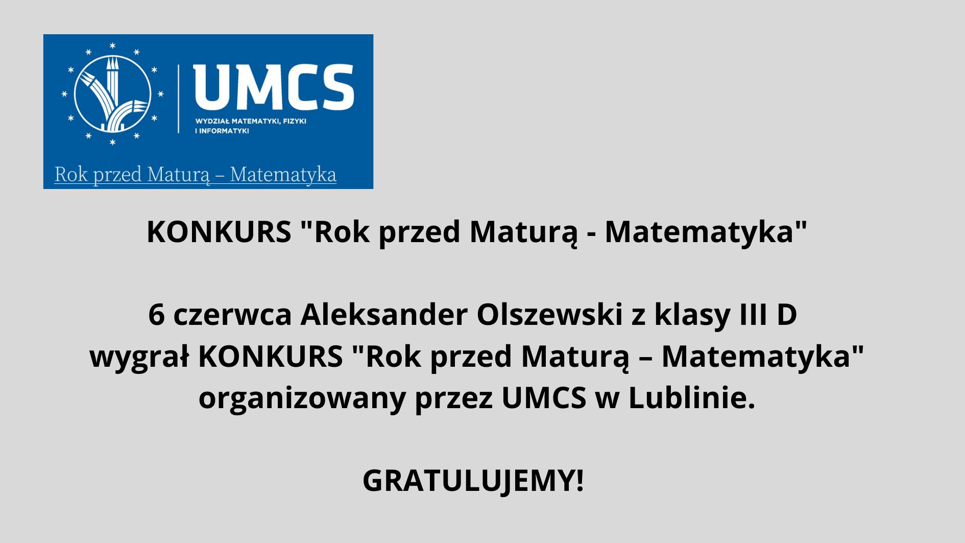 Grafika informacyjna o charakterze gratulacyjnym, zaprojektowana na prostym, jasnoszarym tle. Zawiera informacje o wygranej ucznia w konkursie matematycznym organizowanym przez Uniwersytet Marii Curie-Skłodowskiej (UMCS) w Lublinie. Opis elementów graficznych: Górna część grafiki – logo i nagłówek: Na górze znajduje się prostokąt w kolorze granatowym. Po lewej stronie tego prostokąta widnieje okrągłe logo UMCS (Uniwersytetu Marii Curie-Skłodowskiej). Wewnątrz koła znajdują się białe, stylizowane elementy graficzne przypominające kłosy zboża oraz pionowe linie, co może symbolizować naukę i rozwój. Wokół koła znajduje się 12 białych gwiazdek. Po prawej stronie logo, na granatowym tle, białymi literami napisano: UMCS (pod spodem mniejszymi literami) Wydział Matematyki, Fizyki i Informatyki Pod tą częścią, na samym dole granatowego prostokąta, znajduje się napis w kolorze białym z niebieskim podkreśleniem: Rok przed Maturą – Matematyka Środkowa część grafiki – treść ogłoszenia: Na środku, dużymi, pogrubionymi czarnymi literami na jasnoszarym tle znajduje się tekst: KONKURS "Rok przed Maturą - Matematyka" Niżej, w dwóch kolejnych wierszach, również pogrubioną czcionką: 6 czerwca Aleksander Olszewski z klasy III D wygrał KONKURS "Rok przed Maturą – Matematyka" organizowany przez UMCS w Lublinie. Dolna część grafiki – gratulacje: Na dole, wyśrodkowany napis: GRATULUJEMY! (czarna, pogrubiona czcionka, większa niż pozostały tekst ogłoszenia) Funkcja grafiki: Jest to oficjalna, wizualna informacja gratulacyjna, mająca na celu uhonorowanie sukcesu ucznia w konkursie matematycznym oraz promowanie wydarzenia związanego z UMCS. Grafika jest przejrzysta, czytelna, bez elementów rozpraszających, zgodna z zasadami dostępności dla osób z niepełnosprawnościami.