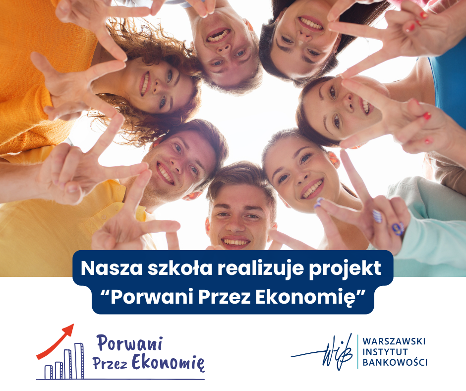 Na kolorowej grafice widoczna jest grupa siedmiorga młodych ludzi – czterech kobiet i trzech mężczyzn – którzy tworzą krąg, nachylając się w stronę aparatu znajdującego się poniżej nich, tak jakby zaglądali w dół studni lub obiektywu skierowanego ku górze. Wszyscy uśmiechają się szeroko i wykonują gest „V” (victory/peace) palcami obu rąk, co symbolizuje radość, przyjaźń i pozytywne emocje. Ich twarze są dobrze oświetlone, a zdjęcie jest pełne żywych kolorów. Ubrania i wygląd: Jedna z kobiet (po lewej stronie) ma rude, kręcone włosy i nosi pomarańczowy sweter. Inni uczestnicy ubrani są w pastelowe i jasne kolory – błękitny, niebieski, różowy, żółty. Osoby mają różny kolor włosów (blond, brązowe, ciemne), wszystkie wyglądają młodo i są uśmiechnięte. Część graficzno-tekstowa: Pod zdjęciem znajduje się biały prostokąt z niebieskimi i granatowymi elementami graficznymi. Tekst główny (na granatowym tle, białe litery): „Nasza szkoła realizuje projekt ‘Porwani Przez Ekonomię’” Logo projektu: Po lewej stronie znajduje się logo projektu „Porwani Przez Ekonomię” – rysunkowy wykres słupkowy składający się z pięciu prostych niebieskich słupków różnej wysokości, z których najwyższy ma czerwoną strzałkę skierowaną ku górze. Obok wykresu napis: „Porwani Przez Ekonomię” – czcionką przypominającą pismo odręczne, koloru niebieskiego. Logo instytucji: Po prawej stronie umieszczono logo organizatora: Niebieski podpis graficzny przypominający kaligrafię z nazwą organizacji w dwóch liniach: WARSZAWSKI INSTYTUT BANKOWOŚCI – napisane dużymi literami, jednolicie niebieskim kolorem. Opis alternatywny (Alt text): Grupa siedmiorga uśmiechniętych młodych ludzi tworzy krąg, patrząc w dół w kierunku aparatu i pokazując gest „V” palcami. Poniżej widoczny jest tekst: „Nasza szkoła realizuje projekt ‘Porwani Przez Ekonomię’” oraz logotypy projektu i Warszawskiego Instytutu Bankowości.